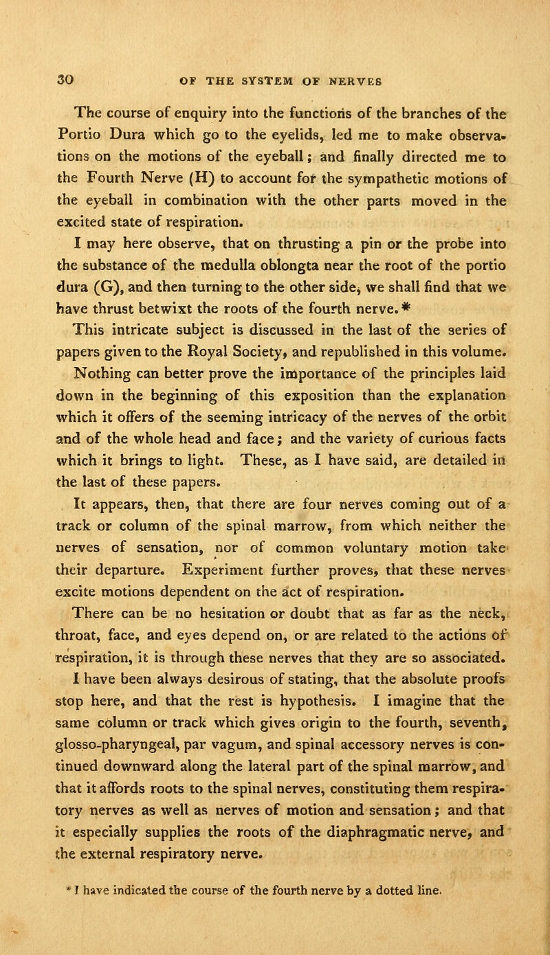 The course of enquiry into the functions of the branches of the Portio Dura which go to the eyelids, led me to make observa- tions on the motions of the eyeball; and finally directed me to the Fourth Nerve (H) to account for the sympathetic motions of the eyeball in combination with the other parts moved in the excited state of respiration. I may here observe, that on thrusting a pin or the probe into the substance of the medulla oblongta near the root of the portio dura (G), and then turning to the other sidej we shall find that we have thrust betwixt the roots of the fourth nerve. * This intricate subject is discussed in the last of the series of papers given to the Royal Society, and republished in this volume. Nothing can better prove the importance of the principles laid down in the beginning of this exposition than the explanation which it offers of the seeming intricacy of the nerves of the orbit and of the whole head and face; and the variety of curious facts which it brings to light. These, as I have said, are detailed in the last of these papers. It appears, then, that there are four nerves coming out of a- track or column of the spinal marrow, from which neither the nerves of sensation, nor of common voluntary motion take their departure. Experiment further proves, that these nerves excite motions dependent on the act of respiration. There can be no hesitation or doubt that as far as the neck, throat, face, and eyes depend on, or are related to the actions of respiration, it is through these nerves that they are so associated. I have been always desirous of stating, that the absolute proofs stop here, and that the rest is hypothesis, I imagine that the same column or track which gives origin to the fourth, seventh, glosso-pharyngeal, par vagum, and spinal accessory nerves is con- tinued downward along the lateral part of the spinal marrow, and that it affords roots to the spinal nerves, constituting them respira- tory nerves as well as nerves of motion and sensation; and that it especially supplies the roots of the diaphragmatic nerve, and the external respiratory nerve. * I have indicated the course of the fourth nerve by a dotted line.