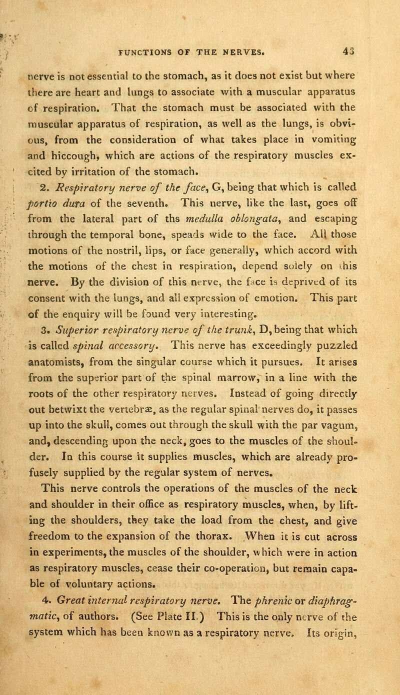 nerve is not essential to the stomach, as it does not exist but where there are heart and lungs to associate with a muscular apparatus of respiration. That the stomach must be associated with the muscular apparatus of respiration, as well as the lungs, is obvi- ous, from the consideration of what takes place in vomiting and hiccough, which are actions of the respiratory muscles ex- cited by irritation of the stomach. 2. Respiratory nerve of the face^ G, being that which is called portio dura of the seventh. This nerve, like the last, goes off from the lateral part of ths medulla oblongata^ and escaping through the temporal bone, speads wide to the face. All those motions of the nostril, lips, or face generally, which accord with the motions of the chest in respiration, depend solely on his nerve. By the division of this nt^rve, the f^ce is deprived of its consent with the lungs, and all expression of emotion. This part of the enquiry will be found very interesting. 3. Superior respiratory nerve of the trunks D, being that which is called spi?ial accessory. This nerve has exceedingly puzzled anatomists, from the singular course which it pursues. It arises from the sup'^rior part of the spinal marrow, in a line with the roots of the other respiratory nerves. Instead of going directly out betwixt the vertebrae, as the regular spinal nerves do, it passes up into the skull, comes out through the skull with the par vagum, and, descending upon the neck, goes to the muscles of the shoul- der. In this course it supplies muscles, which are already pro- fusely supplied by the regular system of nerves. This nerve controls the operations of the muscles of the neck and shoulder in their office as respiratory muscles, when, by lift- ing the shoulders, they take the load from the chest, and give freedom to the expansion of the thorax. When it is cut across in experiments, the muscles of the shoulder, which were in action as respiratory muscles, cease their co-operation, but remain capa- ble of voluntary actions. 4. Great internal respiratory nerve. The phrenic or diaphrag- matic, of authors. (See Plate II,) This is the only nerve of the system which has been known as a respiratory nerve. Its origin,
