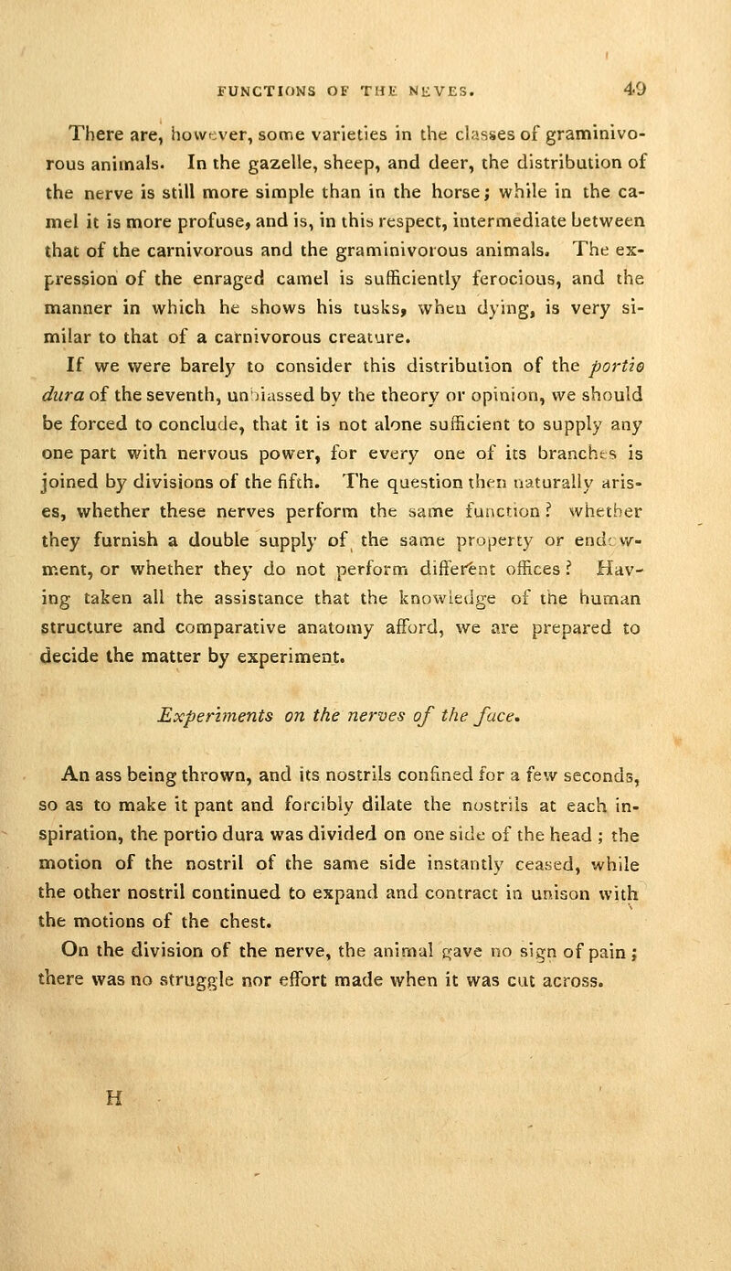 There are, however, some varieties in the classes of graminivo- rous animals. In the gazelle, sheep, and deer, the distribution of the nerve is still more simple than in the horse; while in the ca- mel it is more profuse, and is, in this respect, intermediate between that of the carnivorous and the graminivorous animals. The ex- pression of the enraged camel is sufficiently ferocious, and the manner in which he shows his tusks, when dying, is very si- milar to that of a carnivorous creature. If we were barelj^ to consider this distribution of the portio dura of the seventh, un/iiissed by the theory or opinion, we should be forced to conclude, that it is not alone sufficient to supply any one part with nervous power, for every one of its branchts is joined by divisions of the fifth. The question then naturally aris- es, whether these nerves perform the same function ? whether they furnish a double supply of the same property or end; w- ment, or whether they do not perform different offices I Hav- ing taken all the assistance that the knowledge of the human structure and comparative anatomy afford, we are prepared to decide the matter by experiment. Experiments on the nerves of the face. An ass being thrown, and its nostrils confined for a few seconds, so as to make it pant and forcibly dilate the nostrils at each in- spiration, the portio dura was divided on one side of the head ; the motion of the nostril of the same side instantly ceased, while the other nostril continued to expand and contract in unison with the motions of the chest. On the division of the nerve, the animal i:;ave no sign of pain; there was no struggle nor effort made when it was cat across. H