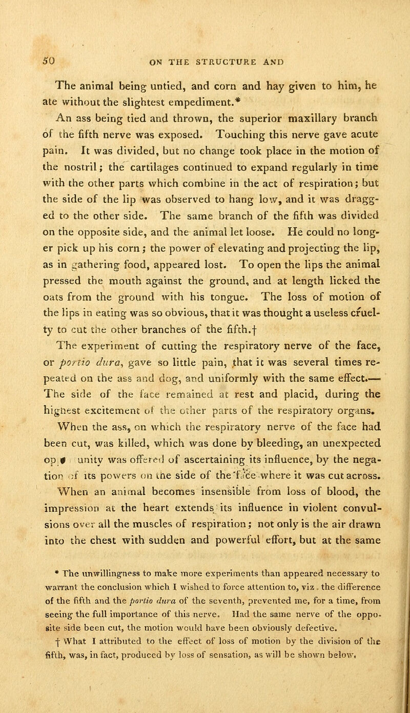 The animal being untied, and corn and hay given to him, he ate without the slightest empediment.* An ass being tied and thrown, the superior maxillary branch of the fifth nerve was exposed. Touching this nerve gave acute pain. It was divided, but no change took place in the motion of the nostril; the cartilages continued to expand regularly in time with the other parts which combine in the act of respiration; but the side of the lip was observed to hang low, and it was dragg- ed to the other side. The same branch of the fifth was divided on the opposite side, and the animal let loose. He could no long- er pick up his corn; the power of elevating and projecting the lip, as in gathering food, appeared lost. To open the lips the animal pressed the mouth against the ground, and at length licked the oats from the ground with his tongue. The loss of motion of the lips in eating was so obvious, that it was thought a useless cruel- ty to cut the other branches of the fifth.f The experiment of cutting the respiratory nerve of the face, or ponio dura., gave so little pain, ,that it was several times re- peated on the ass and dog, and uniformly with the same effect.— The side of the face remained at rest and placid, during the higiiest excitement of the other parts of the respiratory organs. When the ass, on which the respiratory nerve of the face had been cut, was killed, which was done by bleeding, an unexpected op # unity was offere?! of ascertaining its influence, by the nega- tion ;f Its powers on ihe side of the'f./cie where it was cut across. When an animal becomes insensible from loss of blood, the impression at the heart extends its influence in violent convul- sions over all the muscles of respiration; not only is the air drawn into the chest with sudden and powerful effort, but at the same • The unwilling-ness to make more experiments than appeared necessary to warrant the conclusion which I wished to force attention to, viz. the difference of the fifth and the portio dura of the seventh, prevented me, for a time, from seeing the full importance of this nerve. Had the same nerve of the oppo- site side been cut, the motion would have been obviously defective. ■j- What I attributed to the effect of loss of motion by the division of the fifth, was, in fact, produced by loss of sensation, as will be shown belowt