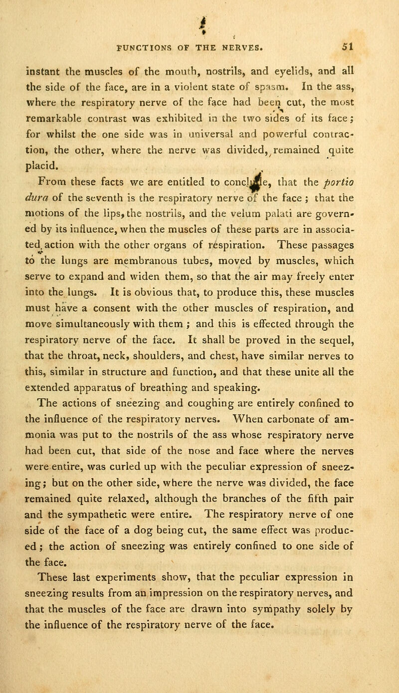 instant the muscles of the mouth, nostrils, and eyelids, and all the side of the face, are in a violent state of spasm. In the ass, where the respiratory nerve of the face had been cut, the most remarkable contrast was exhibited in the two sides of its face j for whilst the one side was in universal and powerful contrac- tion, the other, where the nerve was divided,^remained quite placid. From these facts we are entitled to concise, that the portio dura of the seventh is the respiratory nerve of the face ; that the motions of the lips, the nostrils, and the velum palati are govern- ed by its influence, when the muscles of these parts are in associa- ted, action with the other organs of respiration. These passages to the lungs are membranous tubes, moved by muscles, which serve to expand and widen them, so that the air may freely enter into the lungs. It is obvious that, to produce this, these muscles must have a consent with the other muscles of respiration, and move simultaneously with them ', and this is effected through the respiratory nerve of the face. It shall be proved in the sequel, that the throat, neck, shoulders, and chest, have similar nerves to this, similar in structure and function, and that these unite all the extended apparatus of breathing and speaking. The actions of sneezing and coughing are entirely confined to the influence of the respiratory nerves. When carbonate of am- monia was put to the nostrils of the ass whose respiratory nerve had been cut, that side of the nose and face where the nerves were entire, was curled up with the peculiar expression of sneez- ing; but on the other side, where the nerve was divided, the face remained quite relaxed, although the branches of the fifth pair and the sympathetic were entire. The respiratory nerve of one side of the face of a dog being cut, the same effect was produc- ed ; the action of sneezing was entirely confined to one side of the face. These last experiments show, that the peculiar expression in sneezing results from an impression on the respiratory nerves, and that the muscles of the face are drawn into synipathy solely by the influence of the respiratory nerve of the face.