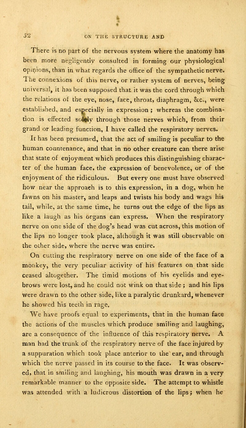 There is no part of the nervous system where the anatonny has been more negligently consulted in forming our physiological opinions, than in what regards the office of the sympathetic nerve. The connexions of this nerve, or rather system of nerves, being universal, it has been supposed that it was the cord through which the relations of the eye, nose, face, throat, diaphragm, &c., were established, and especially in expression ; whereas the con^bina- tion is effected solSliy through those nerves which, from their grand or leading function, I have called the respiratory nerves. It has been presumed, that the act of smiling is peculiar to the human countenance, and that in no other creature can there arise that state of enjoyment which produces this distinguishing charac- ter of the human face, the expression of benevolence, or of the enjoyment of the ridiculous. But every one must have observed how near the approach is to this expression, in a dog, when he fawns on his master, and leaps and twists his body and wags hig tail, v/hile, at the same time, he turns out the edge of the lips as like a laugh as his organs can express. When the respiratory nerve on one side of the dog's head was cut across, this motion of the lips no longer took place, although it was still observable on the other side, where the nerve was entire. On cutting the respiratory nerve on one side of the face of a monkey, the very peculiar activity of his features on that side ceased altogether. The timid motions of his eyelids and eye- brows were lost, and he could not wink on that side ; and his lips were drawn to the other side, like a paralytic drunkard, whenever he showed his teeth in rage. We have proofs equal to experiments, that in the human face the actions of the muscles which produce smiling and laughing, are a consequence of the influence of this respiratory nerve. A man had the trunk of the respiratory nerve of the face injured by a suppuration which took place anterior to the ear, and through which the nerve passed in its course to the face. It was observ- ed, that in smiling and laughing, his mouth was drawn in a very remarkable manner to the opposite side. The attempt to whistle was attended with a ludicrous distortion of the lips; when he