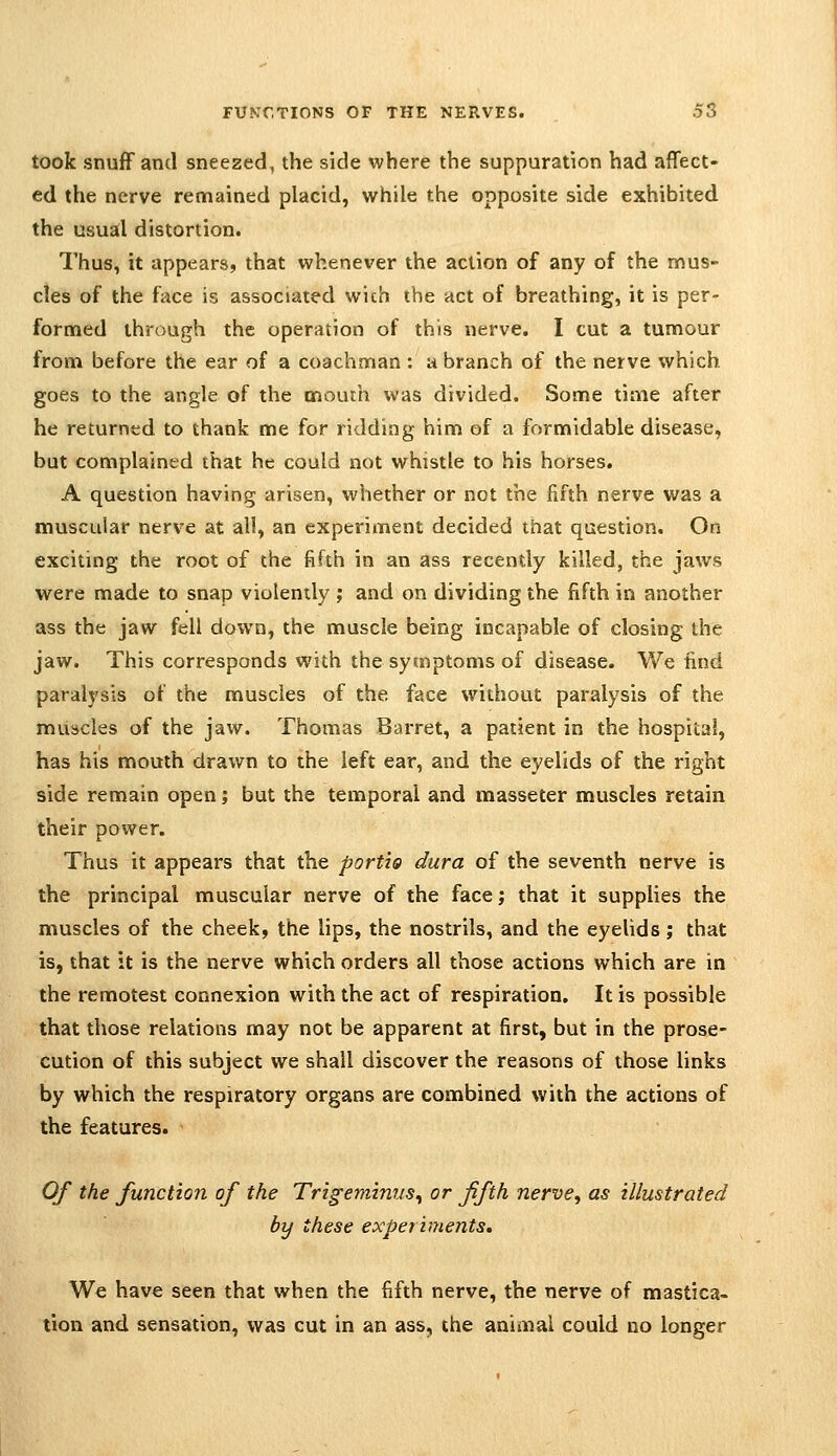 took snufF and sneezed, the side where the suppuration had affect- ed the nerve remained placid, while the opposite side exhibited the usual distortion. Thus, it appears, that whenever the action of any of the mus- cles of the face is associated with the act of breathing, it is per- formed through the operation of this nerve. I cut a tumour from before the ear of a coachman : a branch of the nerve which goes to the angle of the mouth was divided. Some time after he returned to thank me for ridding him of a formidable disease, but complained that he could not whistle to his horses. A question having arisen, whether or not the fifth nerve was a muscular nerve at all, an experiment decided that question. On exciting the root of the fifth in an ass recently killed, the jaws were made to snap violently ; and on dividing the fifth in another ass the jaw fell down, the muscle being incapable of closing the jaw. This corresponds with the symptoms of disease. We find paralysis of the muscles of the face without paralysis of the muscles of the jaw. Thomas Barret, a patient in the hospital, has his mouth drawn to the left ear, and the eyelids of the right side remain open; but the temporal and masseter muscles retain their power. Thus it appears that the portia dura of the seventh nerve is the principal muscular nerve of the face; that it supphes the muscles of the cheek, the lips, the nostrils, and the eyelids ; that is, that it is the nerve which orders all those actions which are in the remotest connexion with the act of respiration. It is possible that those relations may not be apparent at first, but in the prose- cution of this subject we shall discover the reasons of those links by which the respiratory organs are combined with the actions of the features. Of the function of the Trigeminus^ or fifth nervey as illustrated by these exper intents. We have seen that when the fifth nerve, the nerve of mastica- tion and sensation, was cut in an ass, the animal could no longer