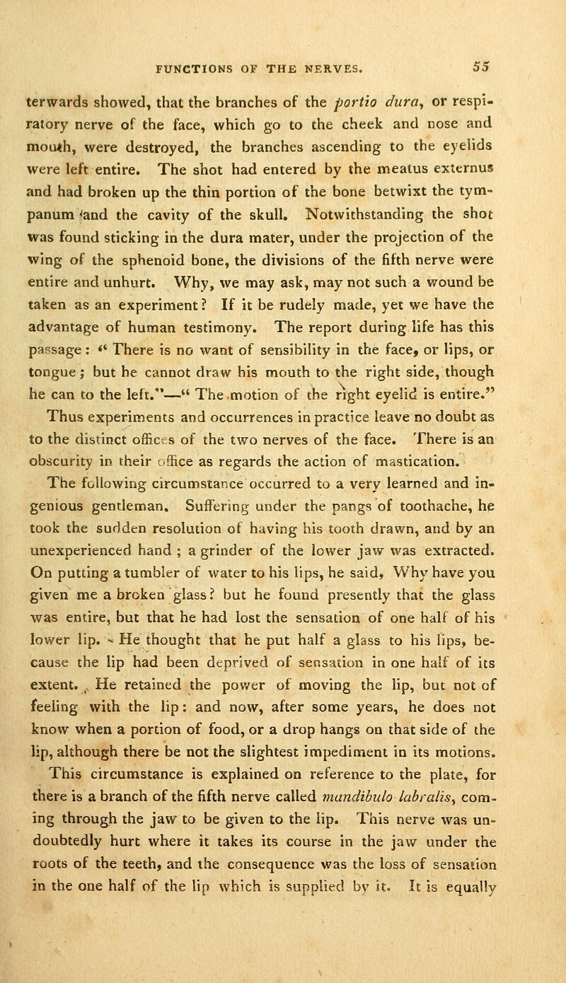 terwards showed, that the branches of the port'io dura^ or respi- ratory nerve of the face, which go to the cheek and nose and mou<h, were destroyed, the branches ascending to the eyelids were left entire. The shot had entered by the meatus externus and had broken up the thin portion of the bone betwixt the tym- panum <and the cavity of the skull. Notwithstanding the shot was found sticking in the dura mater, under the projection of the wing of the sphenoid bone, the divisions of the fifth nerve were entire and unhurt. Why, we may ask, may not such a wound be taken as an experiment ? If it be rudely made, yet we have the advantage of human testimony. The report during life has this passage: <* There is no want of sensibility in the face, or lips, or tongue; but he cannot draw his mouth to the right side, though he can to the left.— The.motion of the right eyelid is entire. Thus experiments and occurrences in practice leave no doubt as to the distinct offices of the two nerves of the face. There is an obscurity in their office as regards the action of mastication. The following circumstance occurred to a very learned and in- genious gentleman. Suffering under the pangs of toothache, he took the sudden resolution of having his tooth drawn, and by an unexperienced hand ; a grinder of the lower jaw was extracted. On putting a tumbler of water to his lips, he said, Why have you given me a broken glass? but he found presently that the glass was entire, but that he had lost the sensation of one half of his lower lip. - He thought that he put half a glass to his lips, be- cause the lip had been deprived of sensation in one half of its extent. . He retained the pov/er of moving the lip, but not of feeling with the lip: and now, after some years, he does not know when a portion of food, or a drop hangs on that side of the lip, although there be not the slightest impediment in its motions. This circumstance is explained on reference to the plate, for there is a branch of the fifth nerve called mandihulo labralis^ com- ing through the jaw to be given to the lip. This nerve was un- doubtedly hurt where it takes its course in the jaw under the roots of the teeth, and the consequence was the loss of sensation in the one half of the lip which is supplied by it. It is equally