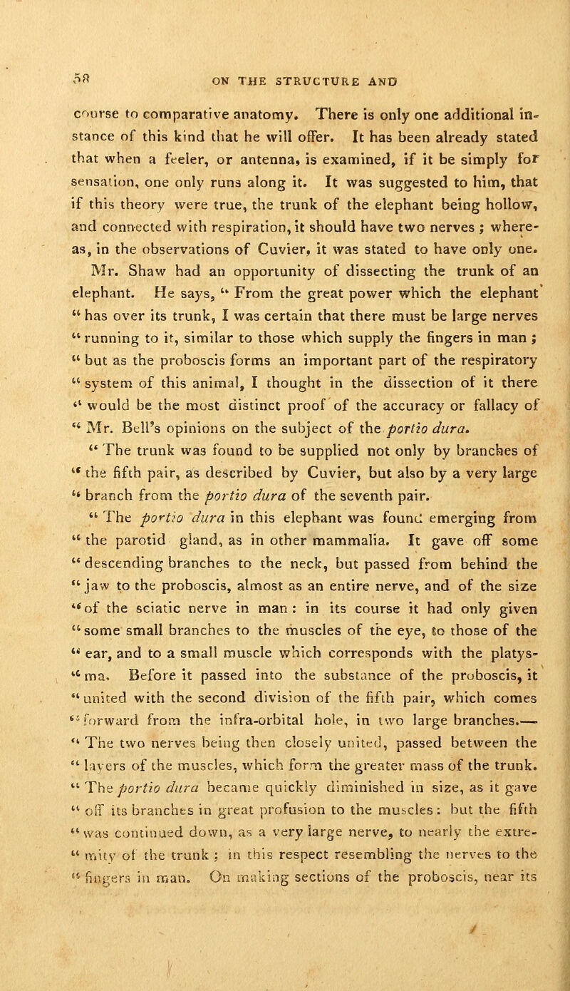 c-iurse to comparative anatomy. There is only one additional in- stance of this kind that he will offer. It has been already stated that when a feeler, or antenna, is examined, if it be simply for sensation, one only runs along it. It was suggested to him, that if this theory were true, the trunk of the elephant being hollow, and conn-ected with respiration, it should have two nerves ; where- as, in the observations of Cuvier, it was stated to have only one. Mr. Shaw had an opportunity of dissecting the trunk of an elephant. He says, '' From the great power which the elephant  has over its trunk, I was certain that there must be large nerves running to it, similar to those which supply the fingers in man ;  but as the proboscis forms an important part of the respiratory  system of this animal, I thought in the dissection of it there  would be the most distinct proof of the accuracy or fallacy of ** Mr. Bell's opinions on the subject of the portio dura.  The trunk was found to be supplied not only by branches of '* the fifth pair, as described by Cuvier, but also by a very large  branch from the portio dura of the seventh pair.  The portio dura in this elephant was found emerging from the parotid gland, as in other mammalia. It gave off some  descending branches to the neck, but passed from behind the *'jaw to the proboscis, almost as an entire nerve, and of the size **of the sciatic nerve in man: in its course it had only given  some small branches to the muscles of the eye, to those of the  ear, and to a small muscle which corresponds with the platys- *' ma. Before it passed into the substance of the proboscis, it •' united with the second division of the fifth pair, which comes ^'ffjrward from the infra-orbital hole, in two large branches.— ■ The two nerves being then closely united, passed between the  layers of the muscles, which form the greater mass of the trunk.  The ^or?io dura became quickly diminished in size, as it gave  off its branches in great profusion to the muscles; but the fifth was continued down, as a very large nerve, to nearly the extre-  mity of the trunk ; m this respect resembling the nerves to the ** fingers in man. On making sections of the proboscis, near its