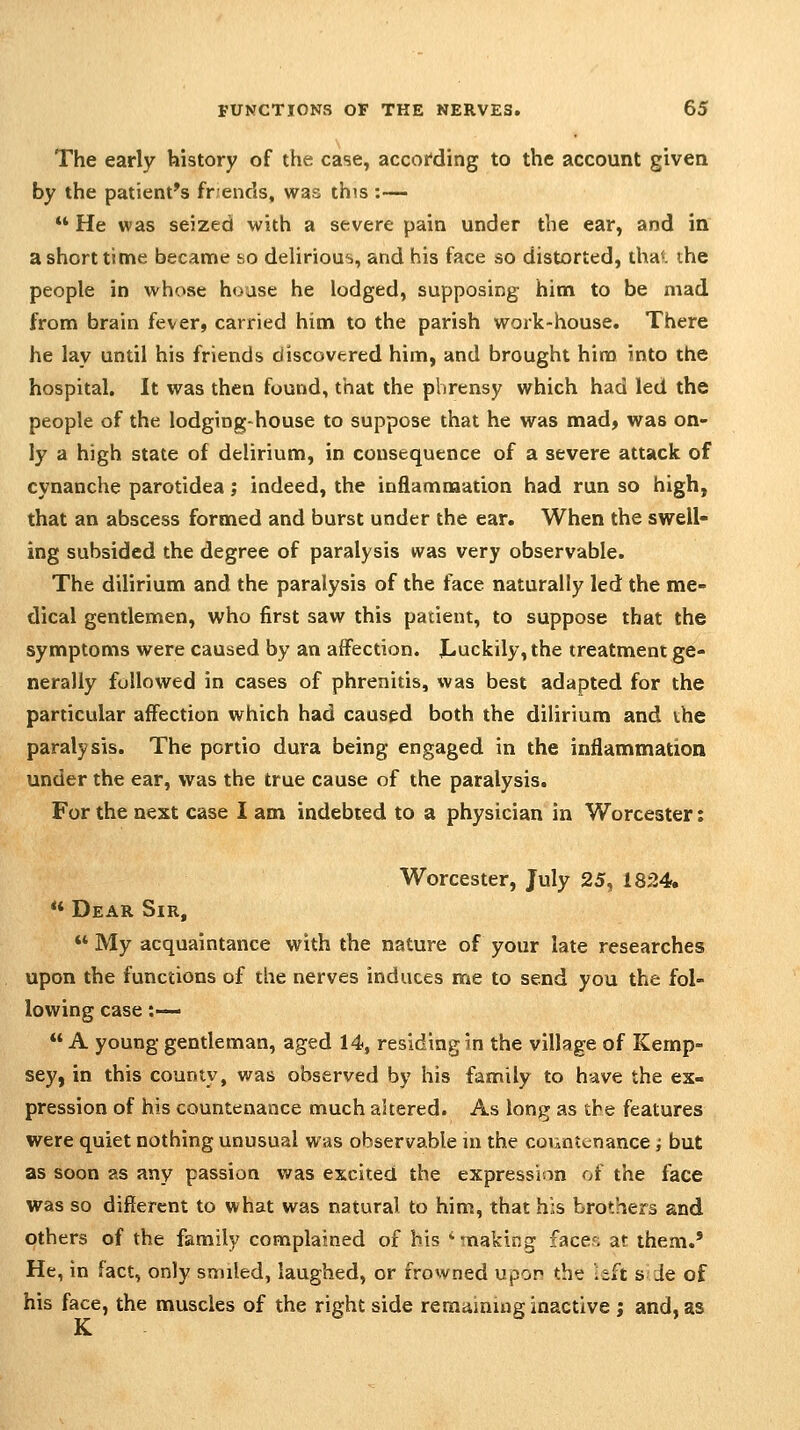 The early history of the case, according to the account given by the patient's friends, was this :—  He was seized with a severe pain under the ear, and in a short time became so delirious, and his face so distorted, tha'. ihe people in whose house he lodged, supposing him to be mad from brain fever, carried him to the parish work-house. There he lay until his friends discovered him, and brought him into the hospital. It was then found, that the phrensy which had led the people of the lodging-house to suppose that he was mad, was on- ly a high state of delirium, in consequence of a severe attack of cynanche parotidea; indeed, the inflammation had run so high, that an abscess formed and burst under the ear. When the swell- ing subsided the degree of paralysis was very observable. The dilirium and the paralysis of the face naturally led the me- dical gentlemen, who first saw this patient, to suppose that the symptoms were caused by an affection. JLuckily,the treatment ge- nerally followed in cases of phrenitis, was best adapted for the particular affection which had caused both the dilirium and the paralysis. The portio dura being engaged in the inflammation under the ear, was the true cause of the paralysis. For the next case I am indebted to a physician in Worcester: Worcester, July 25, 1824. ** Dear Sir, ** My acquaintance with the nature of your late researches upon the functions of the nerves induces me to send you the fol- lowing case :—  A young gendeman, aged 14, residing in the village of Kemp- sey, in this county, was observed by his family to have the ex- pression of his countenance much altered. As long as the features were quiet nothing unusual was observable ui the countenance; but as soon as any passion was excited the expression of the face was so different to what was natural to him, that his brothers and others of the family complained of his ''making faces at them.' He, in fact, only snuled, laughed, or frowned upon the left s -Je of his face, the muscles of the right side remaining inactive; and, as K.