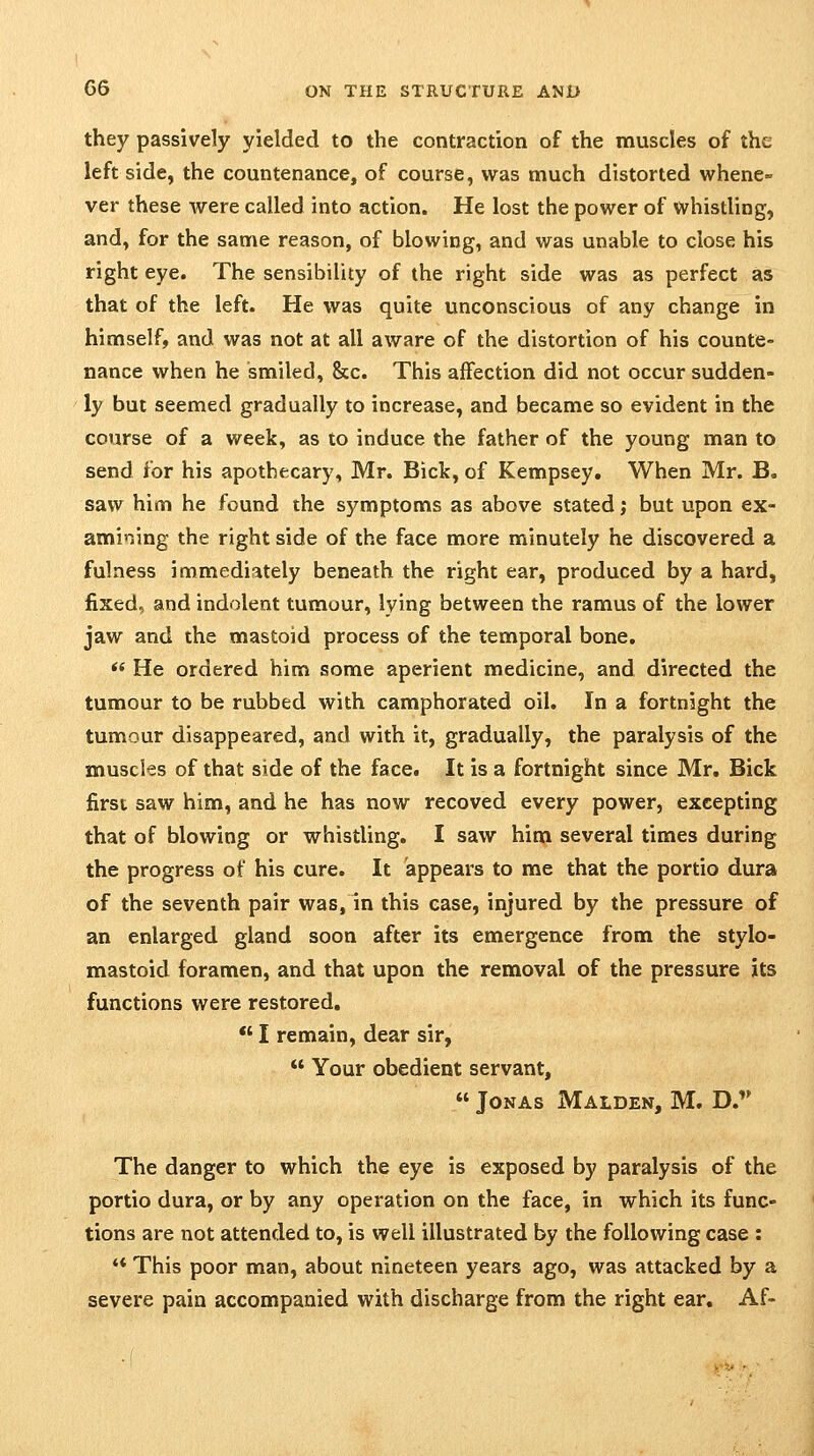 they passively yielded to the contraction of the muscles of the left side, the countenance, of course, was much distorted whene- ver these were called into action. He lost the power of whistling, and, for the same reason, of blowing, and was unable to close his right eye. The sensibility of the right side was as perfect as that of the left. He was quite unconscious of any change in himself, and was not at all aware of the distortion of his counte- nance when he smiled, &c. This affection did not occur sudden- ly but seemed gradually to increase, and became so evident in the course of a week, as to induce the father of the young man to send for his apothecary, Mr. Bick, of Kempsey. When Mr. B. saw him he found the symptoms as above stated; but upon ex- amining the right side of the face more minutely he discovered a fulness immediately beneath the right ear, produced by a hard, fixed, and indolent tumour, lying between the ramus of the lower jaw and the mastoid process of the temporal bone. *' He ordered him some aperient medicine, and directed the tumour to be rubbed with camphorated oil. In a fortnight the tumour disappeared, and with it, gradually, the paralysis of the muscles of that side of the face. It is a fortnight since Mr. Bick first saw him, and he has now recoved every power, excepting that of blowing or whistling. I saw him several times during the progress of his cure. It appears to me that the portio dura of the seventh pair was, in this ease, injured by the pressure of an enlarged gland soon after its emergence from the stylo- mastoid foramen, and that upon the removal of the pressure its functions were restored, *' I remain, dear sir,  Your obedient servant,  Jonas Maiden, M, D. The danger to which the eye is exposed by paralysis of the portio dura, or by any operation on the face, in which its func- tions are not attended to, is well illustrated by the following case : ** This poor man, about nineteen years ago, was attacked by a severe pain accompanied with discharge from the right ear. Af-