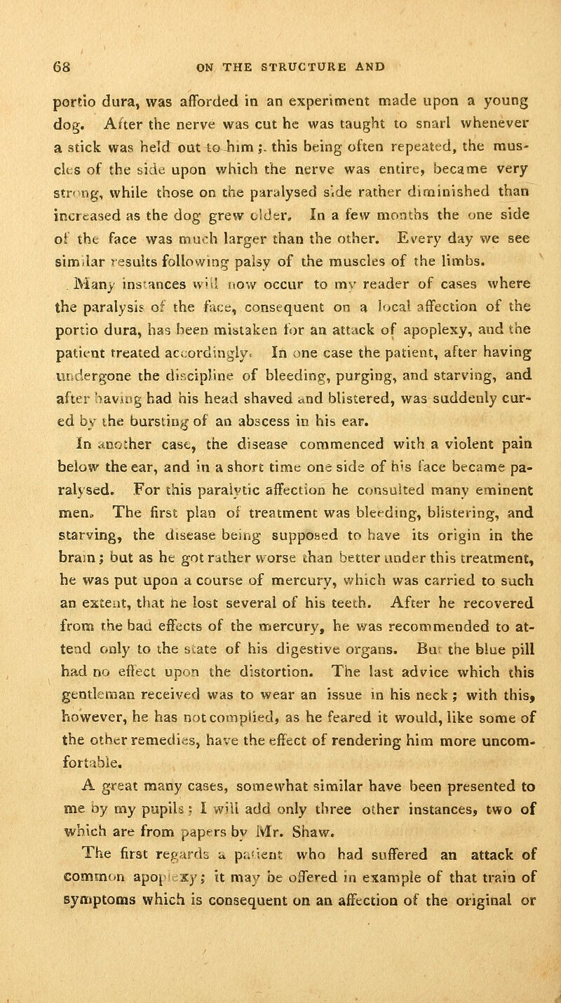 pordo dura, was afforded in an experiment made upon a young dog. Alter the nerve was cut he was taught to snarl whenever a stick was held oat to Jiim j, this being often repeated, the mus- cli:s of the side upon which the nerve was entire, became very string, while those on the paralysed side rather diminished than increased as the dog grew older. In a few months the one side of the face was much larger than the other. Every day we see similar results following palsy of the muscles of the limbs. Many instances w'il now occur to mv reader of cases where the paralysis of the face, consequent on a local affection of the portjo dura, has been mistaken for an attack of apoplexy, and the patient treated accordinglvc In one case the patient, after having undergone the discipline of bleeding, purging, and starving, and after having had his head shaved and blistered, was suddenly cur- ed by the bursting of an abscess in his ear. In .*no:her case, the disease commenced with a violent pain below the ear, and in a short time one side of h's face became pa- ralysed. For this paralytic affection he consulted many eminent men» The first plan of treatment was bleeding, blistering, and starving, the disease being supposed to have its origin in the bram; but as he gotr;ither worse than better under this treatment, he was put upon a course of mercury, which was carried to such an exteat, that ne lost several of his teeth. After he recovered from the bad effects of the mercury, he v/as recommended to at- tend only to the state of his digestive organs. Bur the blue pill had no effect upon the distortion. The last advice which this gentleman received was to wear an issue in his neck; with this, however, he has not complied, as he feared it would, like some of the other remedies, have the effect of rendering him more uncom- fortable. A great many cases, somewhat similar have been presented to me oy my pupils : I will add only three other instances, two of which are from papers bv iWr. Shaw. The first regarrb a p;.'iens; who had suffered an attack of common apo|' xy; it may be offered in example of that train of symptoms which is consequent on an affection of the original or