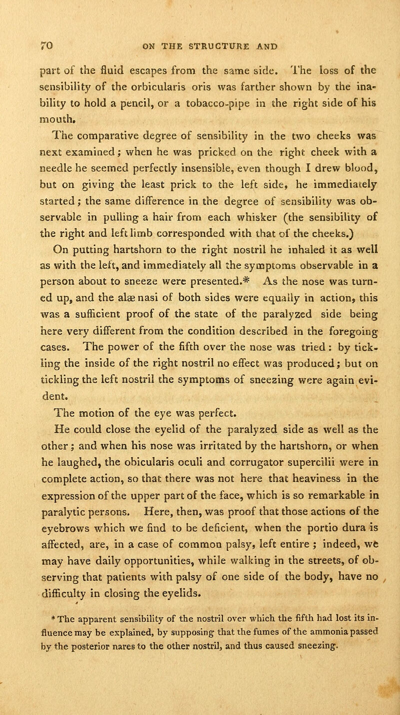 part of the fluid escapes from the same side. The loss of the sensibility of the orbicularis oris was farther shown by the ina- bility to hold a pencil, or a tobacco-pipe in the right side of his mouth. The comparative degree of sensibility in the two cheeks was next examined; when he was pricked on the right cheek with a needle he seemed perfectly insensible, even though I drew blood, but on giving the least prick to the left side, he immediately started; the same difference in the degree of sensibility was ob- servable in pulling a hair from each whisker (the sensibility of the right and left limb corresponded with that of the cheeks.) On putting hartshorn to the right nostril he inhaled it as well as with the lett, and immediately all the symptoms observable in a person about to sneeze were presented.* As the nose was turn- ed up, and the alae nasi of both sides were equally in action, this was a sufficient proof of the state of the paralyzed side being here very different from the condition described in the foregoing cases. The power of the fifth over the nose was tried: by tick- ling the inside of the right nostril no effect was produced; but on tickling the left nostril the symptoms of sneezing were again evi- dent. The motion of the eye was perfect. He could close the eyelid of the paralyzed side as well as the other; and when his nose was irritated by the hartshorn, or when he laughed, the obicularis oculi and corrugator supercilii were in complete action, so that there was not here that heaviness in the expression of the upper part of the face, which is so remarkable in paralytic persons. Here, then, was proof that those actions of the eyebrows which we find to be deficient, when the portio dura is affected, are, in a case of common palsy, left entire ; indeed, wfc may have daily opportunities, while walking in the streets, of ob- serving that patients with palsy of one side of the body, have no , difficulty in closing the eyelids. * The apparent sensibility of the nostril over which the fifth had lost its in- fluence may be explained, by supposing that the fumes of the ammonia passed by the posterior nares to the other nostril, and thus caused sneezing^.
