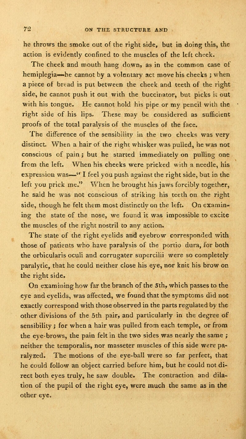 he throws the smoke out of the right side, but in doing this, the action is evidently confined to the muscles of the left cheek. The cheek and nnouth hang down, as in the comnnon case of hemiplegia—he cannot by a volantary act move his cheeks ; when a piece of brtad is put between the cheek and teeth of the right side, he cannot push it out with the buccinator, but picks i>: out with his tongue. He cannot hold his pipe or my pencil with the right side of his lips. These may be considered as sufficient proofs of the total paralysis of the muscles of the face. The difference of the sensibility in the two cheeks was very distinct. When a hair of the right whisker was pulled, he was not conscious of pain; but he started immediately on pulling one from the left. When his cheeks were pricked with a needle, his expression was— I feel you push against the right side, but in the left you prick me. When he brought his jaws forcibly together, he said he was not conscious of striking his teeth on the right side, though he felt them most distinctly on the left. On examin- ing the state of the nose, we found it was impossible to excite the muscles of the right nostril to any action. The state of the right eyelids and eyebrow corresponded with those of patients who have paralysis of the portio dura, for both the orbicularis oculi and corrugater supercilii were so completely paralytic, that he could neither close his eye, nor knit his brow on the right side. On examining how far the branch of the 5th, which passes to the eye and eyelids, was affected, we found that the symptoms did not exactly correspond with those observed in the parts regulated by the other divisions of the .5th pair, and particularly in the degree of sensibility ,* for when a hair was pulled from each temple, or from the eye-brows, the pain felt in the two sides was nearly the same ; neither the temporalis, nor masseter muscles of this side were pa- ralyzed. The motions of the eye-ball were so far perfect, that he could follow an object carried before him, but he could not di- rect both eyes truly, he saw double. The contraction and dila- tion of the pupil of the right eye, were much the same as in the other eye.