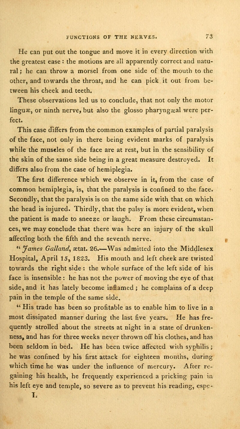 He can put out the tongue and move it in every direction with the greatest ease : the motions are all apparently correct and natu- ral ; he can throw a morsel from one side of the mouth to the other, and towards the throat, and he can pick it out from be- tween his cheek and teeth. These observations led us to conclude, that not only the motor linguae, or ninth nerve, but also the glosso pharyngseal were per- fect. This case differs from the common examples of partial paralysis of the face, not only in there being evident marks of paralysis while the museles of the face are at rest, but in the sensibility of the skin of the same side being in a great measure destroyed. It differs also from the case of hemiplegia. The first difference which we observe in it, from the case of common hemiplegia, is, that the paralysis is confined to the face. Secondly, that the paralysis is on the same side with that on which the head is injured. Thirdly, that the palsy is more evident, when the patient is made to sneeze or laugh. From these circumstan- ces, we may conclude that there was here an injury of the skull affecting both the fifth and the seventh nerve. *' James Galland, aetat. 26.—Was admitted into the Middlesex Hospital, April 15, 1823. His mouth and left cheek are twisted towards the right side : the whole surface of the left side of his face is insensible : he has not the power of moving the eye of that side, and it has lately become inflamed; he complains of a deep pain in the temple of the same side. *' His trade has been so profitable as to enable him to live in a most dissipated manner during the last five years. He has fre- quently strolled about the streets at night in a state of drunken- ness, and has for three weeks never thrown off his clothes, and has been seldom in bed. He has been twice affected with syphihs; he was confined by his first attack for eighteen months, during which time he was under the influence of mercury. After re- gaining his health, he frequently experienced a pricking pain in his left eye and temple, so severe as to prevent his reading, espc' 1.