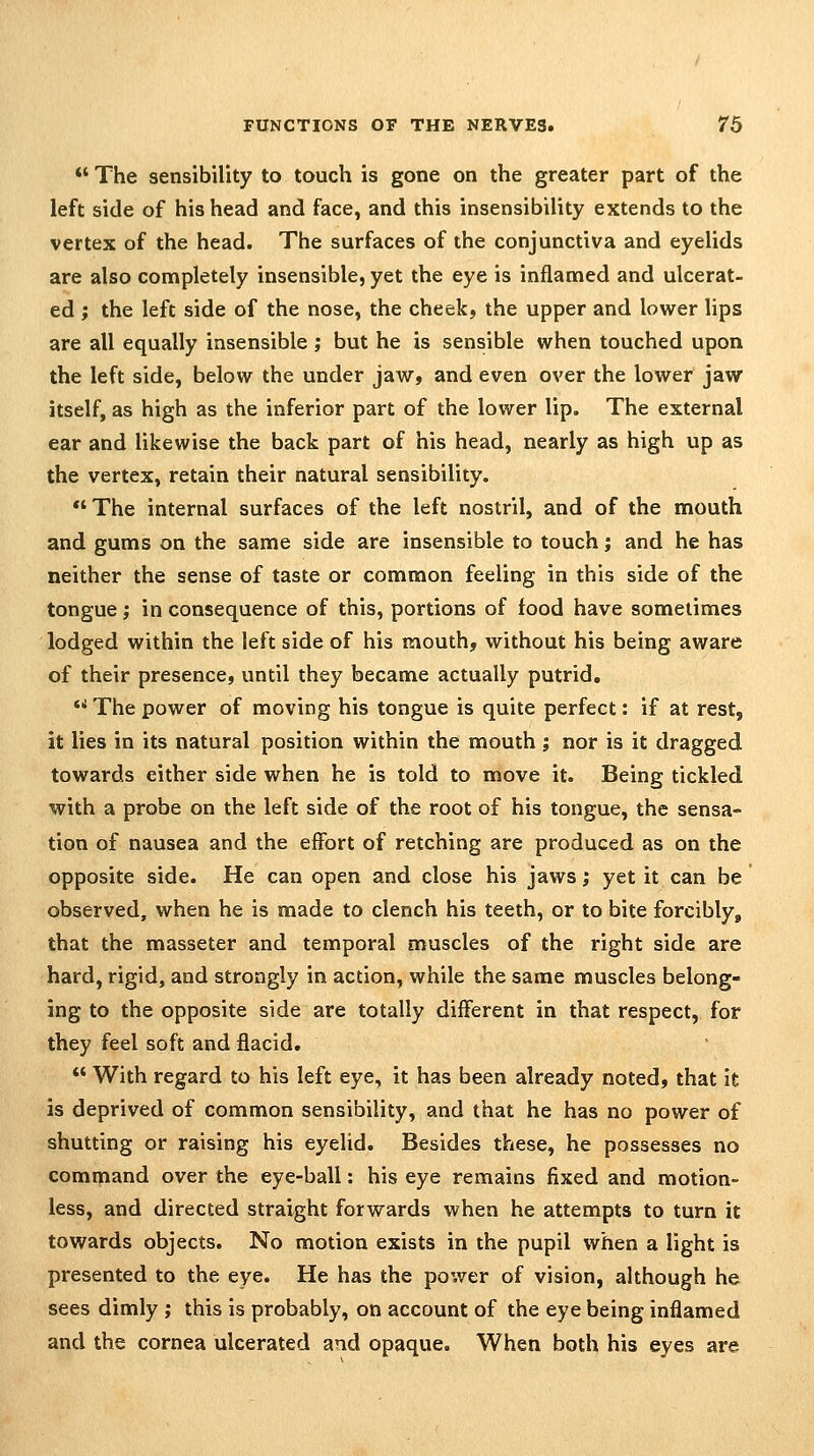 *' The sensibility to touch is gone on the greater part of the left side of his head and face, and this insensibility extends to the vertex of the head. The surfaces of the conjunctiva and eyelids are also completely insensible, yet the eye is inflamed and ulcerat- ed ; the left side of the nose, the cheek, the upper and lower lips are all equally insensible; but he is sensible when touched upon the left side, below the under jaw, and even over the lower jaw itself, as high as the inferior part of the lower lip. The external ear and likewise the back part of his head, nearly as high up as the vertex, retain their natural sensibility.  The internal surfaces of the left nostril, and of the mouth and gums on the same side are insensible to touch; and he has neither the sense of taste or common feeling in this side of the tongue; in consequence of this, portions of food have sometimes lodged within the left side of his mouth, without his being aware of their presence, until they became actually putrid. *' The power of moving his tongue is quite perfect: if at rest, it lies in its natural position within the mouth ; nor is it dragged towards either side when he is told to move it. Being tickled with a probe on the left side of the root of his tongue, the sensa- tion of nausea and the effort of retching are produced as on the opposite side. He can open and close his jaws; yet it can be observed, when he is made to clench his teeth, or to bite forcibly, that the masseter and temporal muscles of the right side are hard, rigid, and strongly in action, while the same muscles belong- ing to the opposite side are totally different in that respect, for they feel soft and flacid.  With regard to his left eye, it has been already noted, that it is deprived of common sensibility, and that he has no power of shutting or raising his eyelid. Besides these, he possesses no command over the eye-ball: his eye remains fixed and motion- less, and directed straight forwards when he attempts to turn it towards objects. No motion exists in the pupil when a light is presented to the eye. He has the power of vision, although he sees dimly ; this is probably, on account of the eye being inflamed and the cornea ulcerated and opaque. When both his eyes are