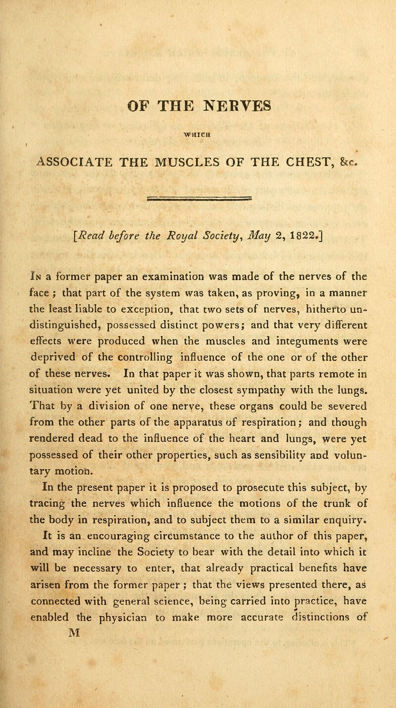 OF THE NERVES ASSOCIATE THE MUSCLES OF THE CHEST, &c. [Read before the Royal Society, 31ay 2, 1822.] In a former paper an examination was made of the nerves of the face ; that part of the system was taken, as proving, in a manner the least liable to exception, that two sets of nerves, hitherto un- distinguished, possessed distinct powers; and that very different effects were produced when the muscles and integuments were deprived of the controlling influence of the one or of the other of these nerves. In that paper it was shown, that parts remote in situation were yet united by the closest sympathy with the lungs. That by a division of one nerve, these organs could be severed from the other parts of the apparatus of respiration; and though rendered dead to the influence of the heart and lungs, were yet possessed of their other properties, such as sensibility and volun- tary motion. In the present paper it is proposed to prosecute this subject, by tracing the nerves which influence the motions of the trunk of the body in respiration, and to subject them to a similar enquiry. It is an encouraging circumstance to the author of this paper, and may incline the Society to bear with the detail into which it will be necessary to enter, that already practical benefits have arisen from the former paper ; that the views presented there, as connected with general science, being carried into practice, have enabled the physician to make more accurate distinctions of M