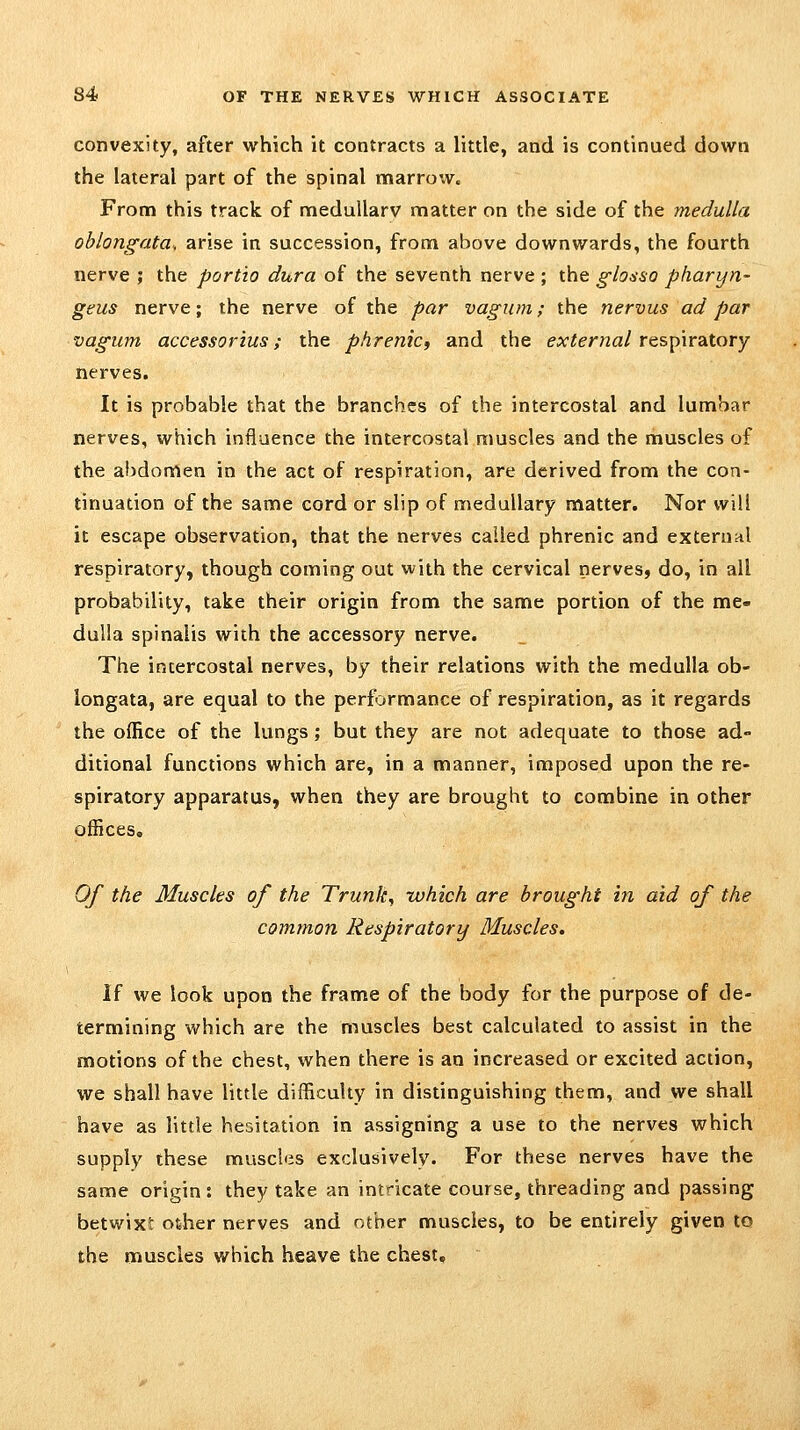 convexity, after which it contracts a little, and is continued down the lateral part of the spinal marrow. From this track of meduUarv matter on the side of the medulla oblongata, arise in succession, from above downwards, the fourth nerve 5 the port'io dura of the seventh nerve ; the glosso pharyn- geus nerve; the nerve of the par vagiim; the nervus ad par vagum accessorius; the phrenic, and the external respiratory nerves. It is probable that the branches of the intercostal and lumbar nerves, which influence the intercostal muscles and the muscles of the abdomen in the act of respiration, are derived from the con- tinuation of the same cord or slip of medullary matter. Nor wi!! it escape observation, that the nerves called phrenic and external respiratory, though coming out with the cervical nerves, do, in all probability, take their origin from the same portion of the me- dulla spinalis with the accessory nerve. The intercostal nerves, by their relations with the medulla ob- longata, are equal to the performance of respiration, as it regards the office of the lungs; but they are not adequate to those ad- ditional functions which are, in a manner, imposed upon the re- spiratory apparatus, when they are brought to combine in other offices. Of the Muscles of the Trunk, which are brought in aid of the common Respiratory Muscles, If we look upon the frame of the body for the purpose of de- termining which are the muscles best calculated to assist in the motions of the chest, when there is an increased or excited action, we shall have little difficulty in distinguishing them, and we shall have as little hesitation in assigning a use to the nerves which supply these muscles exclusively. For these nerves have the same origin: they take an intricate course, threading and passing betwiXi other nerves and other muscles, to be entirely given to the muscles which heave the chest.