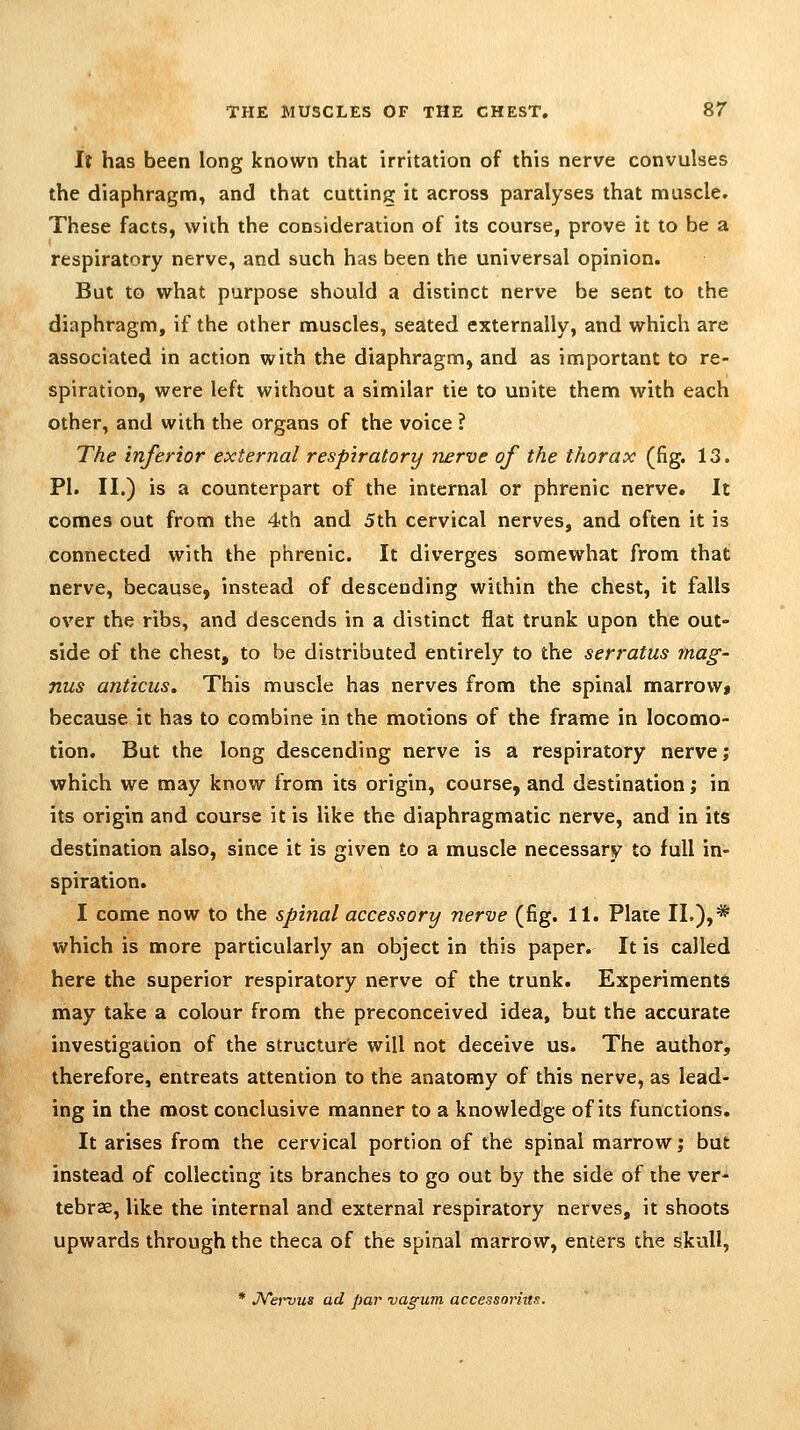 If has been long known that irritation of this nerve convulses the diaphragm, and that cutting it across paralyses that muscle. These facts, with the consideration of its course, prove it to be a respiratory nerve, and such has been the universal opinion. But to what purpose should a distinct nerve be sent to the diaphragm, if the other muscles, seated externally, and which are associated in action with the diaphragm, and as important to re- spiration, were left without a similar tie to unite them with each other, and with the organs of the voice ? The inferior external respiratory nerve of the thorax (fig. 13. PI. II.) is a counterpart of the internal or phrenic nerve. It comes out from the 4th and 5th cervical nerves, and often it is connected with the phrenic. It diverges somewhat from that nerve, because, instead of descending within the chest, it falls over the ribs, and descends in a distinct flat trunk upon the out- side of the chest, to be distributed entirely to the serratus mag- nus amicus. This muscle has nerves from the spinal marrovv» because it has to combine in the motions of the frame in locomo- tion. But the long descending nerve is a respiratory nerve j which we may know from its origin, course, and destination; in its origin and course it is like the diaphragmatic nerve, and in its destination also, since it is given to a muscle necessary to full in- spiration. I come now to the spinal accessory nerve (fig. 11. Plate II.),* which is more particularly an object in this paper. It is called here the superior respiratory nerve of the trunk. Experiments may take a colour from the preconceived idea, but the accurate investigation of the structure will not deceive us. The author, therefore, entreats attention to the anatomy of this nerve, as lead- ing in the most conclusive manner to a knowledge of its functions. It arises from the cervical portion of the spinal marrow; but instead of collecting its branches to go out by the side of the ver- tebrae, like the internal and external respiratory nerves, it shoots upwards through the theca of the spinal marrow, enters the skull, * JVervus ad par vagum accessoriit.v.