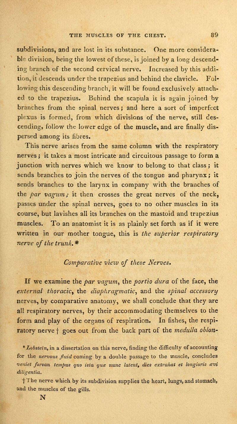 subdivisions, and are lost in its substance. One more considera- ble division, being the lowest of these, is joined by a long descend- ing branch of the second cervical nerve. Increased bj^ this addi- tion, it descends under the trapezius and behind the clavicle. Fol- lowing this descending branch, it will be found exclusively attach- ed to the trape2ius. Behind the scapula it is again joined by branches from the spinal nerves; and here a sort of imperfect plexus is formed, from which divisions of the nc-ve, still des- cending, follow the lower edge of the muscle, and are finally dis- persed among its fibres. This nerve arises from the same column with the respiratory nerves; it takes a most intricate and circuitous passage to form a junction with nerves which we know to belong to that class; it sends branches to join the nerves of the tongue and pharynx; it sends branches to the larynx in company with the branches of the par vagiim; it then crosses the great nerves of the neck, passes under the spinal nerves, goes to no other muscles in its course, but lavishes all its branches on the mastoid and trapezius muscles. To an anatomist it is as plainly set forth as if it were written in our mother tongue, this is the superior respiratory nerve of the trunk, * Comparative viexv of these Nerves, If we examine the par vagum^ the portio dura of the face, the external thoracic^ the diaphragmatic^ and the spinal accessory nerves, by comparative anatomy, we shall conclude that they are all respiratory nerves, by their accommodating themselves to the form and play of the organs of respiration. In fishes, the respi- ratory nerve f goes out from the back part of the medulla oblon- *Lobatein,'m a dissertation on this nerve, finding the difficulty of accounting for the nervous fluid coming by a double passage to the muscle, concludes veniet forsan tempus quo ista quce nunc latent, dies extrahat et longioris cevi diligentia. fThe nerve which by its subdivision supplies the heart, lungs, and stomach, and the muscles of the gills, N