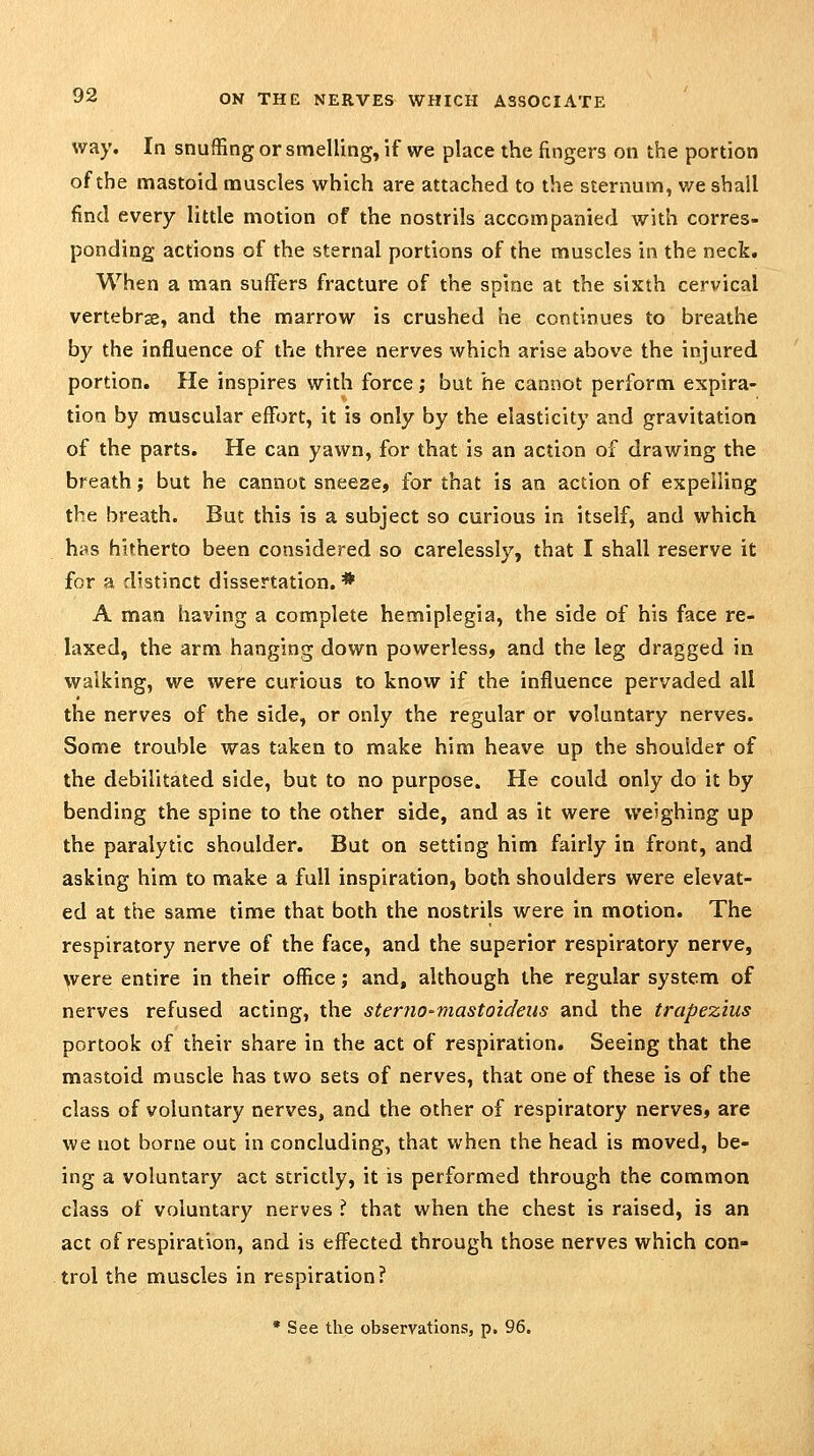way. In snuffing or smelling, if we place the fingers on the portion of the mastoid muscles which are attached to the sternum, v/e shall find every little motion of the nostrils accompanied with corres- ponding actions of the sternal portions of the muscles in the neck. When a man suffers fracture of the spine at the sixth cervical vertebrae, and the marrow is crushed he continues to breathe by the influence of the three nerves which arise above the injured portion. He inspires with force; but he cannot perform expira- tion by muscular effort, it is only by the elasticity and gravitation of the parts. He can yawn, for that is an action of drawing the breath j but he cannot sneeze, for that is an action of expelling the breath. But this is a subject so curious in itself, and which has hitherto been considered so carelessly, that I shall reserve it for a distinct dissertation. * A man having a complete hemiplegia, the side of his face re- laxed, the arm hanging down powerless, and the leg dragged in walking, we were curious to know if the influence pervaded all the nerves of the side, or only the regular or voluntary nerves. Some trouble was taken to make him heave up the shoulder of the debilitated side, but to no purpose. He could only do it by bending the spine to the other side, and as it were weighing up the paralytic shoulder. But on setting him fairly in front, and asking him to make a full inspiration, both shoulders were elevat- ed at the same time that both the nostrils were in motion. The respiratory nerve of the face, and the superior respiratory nerve, were entire in their office; and, although the regular system of nerves refused acting, the sternO'niastoideiis and the trapezius portook of their share in the act of respiration. Seeing that the mastoid muscle has two sets of nerves, that one of these is of the class of voluntary nerves, and the other of respiratory nerves, are we not borne out in concluding, that when the head is moved, be- ing a voluntary act strictly, it is performed through the common class of voluntary nerves ? that when the chest is raised, is an act of respiration, and is effected through those nerves which con- trol the muscles in respiration? * See the observations, p. 96,