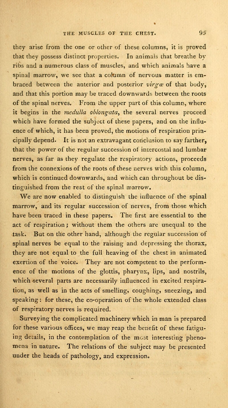 they arise from the one or other of these columns, it is proved that they possess distinct properties. In animals that breathe by ribs and a numerous class of muscles, and which animals have a spinal marrow, we see that a column of nervous matter is em- braced between the anterior and posterior virgce of that body, and that this portion may be traced downv/ards between the roots of the spinal nerves. From the upper part of this column, where it begins in the medulla oblong'ata^ the several nerves proceed which have formed the subject of these papers, and on the influ- ence of which, it has been proved, the motions of respiration prin- cipally depend. It is not an extravagant conclusion to say farther, that the power of the regular succession of intercostal and lumbar nerves, as far as they regulate the respiratory actions, proceeds from the connexions of the roots of these nerves with this column, which is continued downwards, and which can throughout be dis- tinguished from the rest of the spinal marrow. We are now enabled to distinguish the influence of the spinal marrow, and its regular succession of nerves, from those which have been traced in these papers. The first are essential to the act of respiration; without them the others are unequal to the J;ask. But on the other hand, although the regular succession of spinal nerves be equal to the raising and depressing the thorax, they are not equal to the full heaving of the chest in animated exertion of the voice. They are not competent to the perform- ence of the motions of the glottis, pharynx, lips, and nostrils, which fieveral parts are necessarily influenced in excited respira- tion, as well as in the acts of smelling, coughing, sneezing, and speaking: for these, the co-operation of the whole extended class of respiratory nerves is required. Surveying the complicated machinery which in man is prepared for these various offices, we may reap the benefit of these fatigu- ing details, in the contemplation of the most interesting pheno- mena in nature. The relations of the subject may be presented under the heads of pathology, and expressions