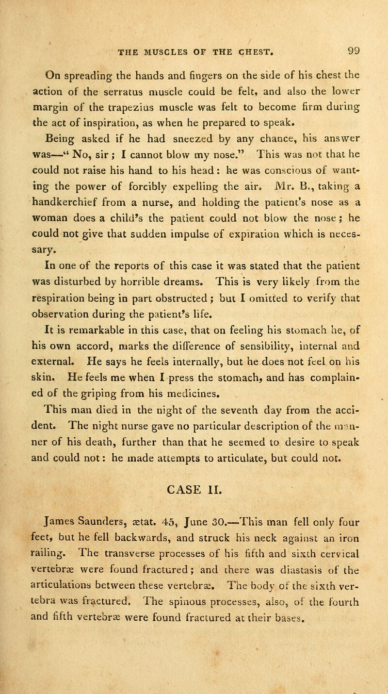 On spreading the hands and fingers on the side of his chest the action of the serratus muscle could be felt, and also the lower margin of the trapezius muscle was felt to become firm during the act of inspiration, as when he prepared to speak. Being asked if he had sneezed by any chance, his answer was—'' No, sir ; I cannot blow my nose. This was not that he could not raise his hand to his head: he was conscious of want- ing the power of forcibly expelling the air, Mr. B., taking a handkerchief from a nurse, and holding the patient's nose as a woman does a child's the patient could not blow the nose; he could not give that sudden impulse of expiration which is neces- sary. In one of the reports of this case it was stated that the patient was disturbed by horrible dreams. This is very likely from the respiration being in part obstructed; but I omitted to verify that observation during the patient's life. It is remarkable in this case, that on feeling his stomach he, of his own accord, marks the difference of sensibility, internal and external. He says he feels internally, but he does not feel on his skin. He feels me when I press the stomach, and has complain- ed of the griping from his medicines. This man died in the night of the seventh day from the acci- dent. The night nurse gave no particular description of the mn- ner of his death, further than that he seemed to desire to speak and could not: he made attempts to articulate, but could not. CASE II. James Saunders, setat. 45, June 30.—This man fell only four feet, but he fell backwards, and struck his neck against an iron railing. The transverse processes of his fifdi and sixth cervical vertebrae were found fractured; and there was diastasis of the articulations between these vertebra. The body of the sixth ver- tebra was fractured. The spinous processes, also, of the fourth and fifth vertebrae were found fractured at their bases.