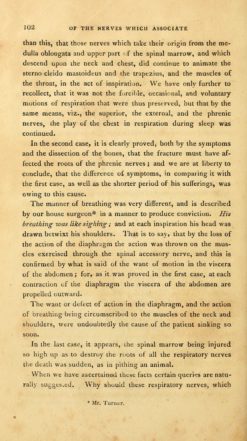 than this, that those nerves which take their origin from the me- dulla oblongata and upper part <■{ the spinal marrow, and which descend upon the neck and chest, did continue to animate the sterno'cleido mastoideus and the trapezius, and the muscles of the throat, in the act of inspiration. We have only further to recollect, that it was not the forcible, occasional, and voluntary motions of respiration that were thus preserved, hut that by the same means, viz., the superior, the external, and the phrenic nerves, the play of the chest in respiration during sleep was continued. In the second case, it is clearly proved, both by the symptoms and the dissection of the bones, that the fracture must have af- fected the roots of the phrenic nerves; and we are at liberty to conclude, that the difference o£ symptoms, in comparing it with the first case, as well as the shorter period of his sufferings, was owing to this cause. The manner of breathing was very different, and is described by our house surgeon* in a manner to produce conviction. His breathing xvas like sighing; and at each inspiration his head was drawn betwixt his shoulders. That is to say, that by the loss of the action of the diaphragm the action was thrown on the mus- cles exercised through the spinal accessory nerve, and this is confirmed by what is said of the want of motion in the viscera of the abdomen; for, as it was proved in the first case, at each contraction of the diaphragm the viscera of the abdomen are propelled outward. The want or defect of action in the diaphragm, and the action of breathing being circumscribed to the muscles of the neck and shoulders, were undoubtedly the cause of the patient sinking so soon. In the last case, it appears, the spinal marrow being injured so high up as to destroy the roots of all the respiratory nerves the death was sudden, as in pithing an animal. When we have ascertained these facts certain queries are natu- rally suggested. Why should these respiratory nerves, which * Mr. Turner.