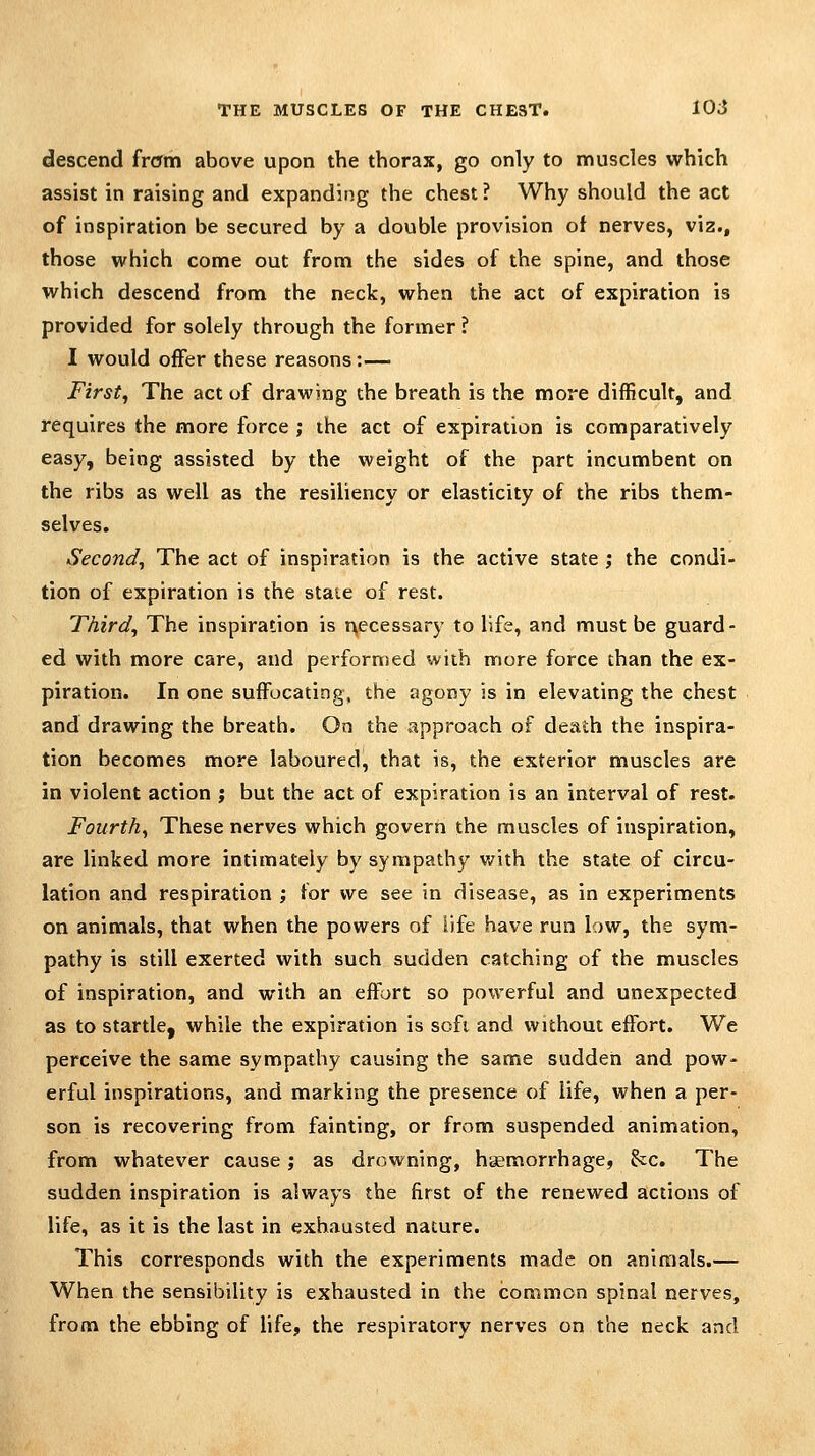 descend frcrm above upon the thorax, go only to muscles which assist in raising and expanding the chest? Why should the act of inspiration be secured by a double provision of nerves, viz., those which come out from the sides of the spine, and those which descend from the neck, when the act of expiration is provided for solely through the former ? I would offer these reasons:— First, The act of drawing the breath is the more difficult, and requires the more force ; the act of expiration is comparatively easy, being assisted by the weight of the part incumbent on the ribs as well as the resiliency or elasticity of the ribs them- selves. Second, The act of inspiration is the active state ; the condi- tion of expiration is the staie of rest. Third, The inspiration is t^ecessary to life, and must be guard- ed with more care, and performed with more force than the ex- piration. In one suffocating, the agony is in elevating the chest and drawing the breath. On the approach of death the inspira- tion becomes more laboured, that is, the exterior muscles are in violent action ; but the act of expiration is an interval of rest. Fourth, These nerves which govern the muscles of inspiration, are linked more intimately by sympathy v/ith the state of circu- lation and respiration ; for we see in disease, as in experiments on animals, that when the powers of life have run low, the sym- pathy is still exerted with such sudden catching of the muscles of inspiration, and with an effort so powerful and unexpected as to startle, while the expiration is soft and without effort. We perceive the same sympathy causing the same sudden and pow- erful inspirations, and marking the presence of life, when a per- son is recovering from fainting, or from suspended animation, from whatever cause; as drowning, haemorrhage, he. The sudden inspiration is always the first of the renewed actions of life, as it is the last in exhausted nature. This corresponds with the experiments made on animals.— When the sensibility is exhausted in the common spinal nerves, from the ebbing of hfe, the respiratory nerves on the neck and