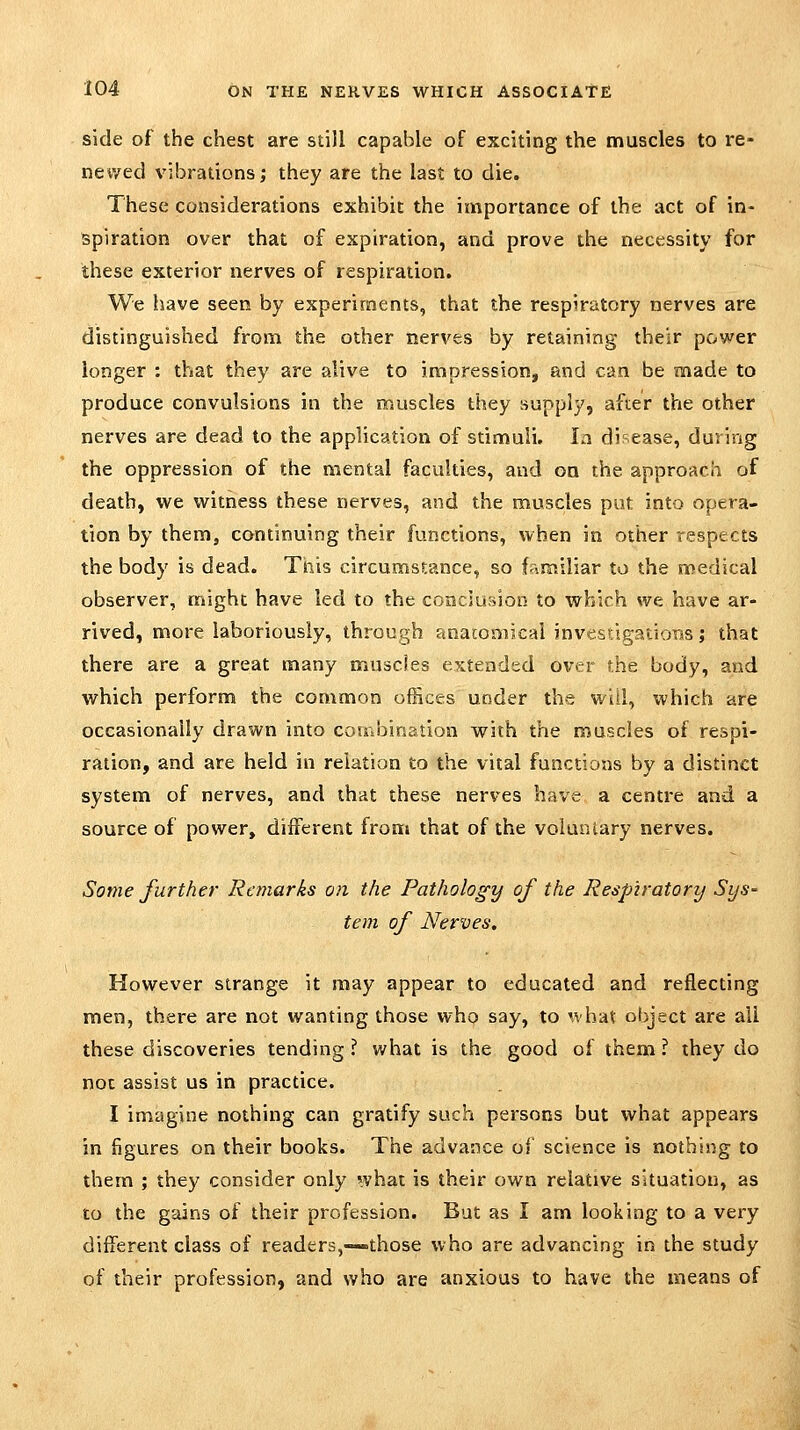 side of the chest are still capable of exciting the muscles to re- newed vibrations; they are the last to die. These considerations exhibit the importance of the act of in- spiration over that of expiration, and prove the necessity for these exterior nerves of respiration. We liave seen by experiments, that the respiratory nerves are distinguished from the other nerves by retaining their power longer : that they are alive to impression, and can be made to produce convulsions in the muscles they supply, after the other nerves are dead to the application of stimuli. la disease, during the oppression of the mental faculties, and on the approach of death, we witness these nerves, and the muscles put into opera- tion by them, continuing their functions, when in other respects the body is dead. This circumstance, so familiar to the medical observer, might have led to the concju:>ion to which we have ar- rived, more laboriously, through anatomical investigations; that there are a great many muscles extended over the body, and which perform the common offices under the will, which are occasionally drawn into coaibination with the muscles of respi- ration, and are held in relation to the vital functions by a distinct system of nerves, and that these nerves have a centre and a source of power, different from that of the voluntary nerves. Some further Remarks on the Pathology of the Respiratory Sys- tem of Nerves, However strange it may appear to educated and reflecting men, there are not wanting those who say, to 'vhat object are ail these discoveries tending ? what is the good of them ? they do not assist us in practice. I imagine nothing can gratify such persons but what appears in figures on their books. The advance of science is nothing to them ; they consider only what is their own relative situation, as to the gains of their profession. But as I am looking to a very different class of readers,—-those who are advancing in the study of their profession, and who are anxious to have the means of