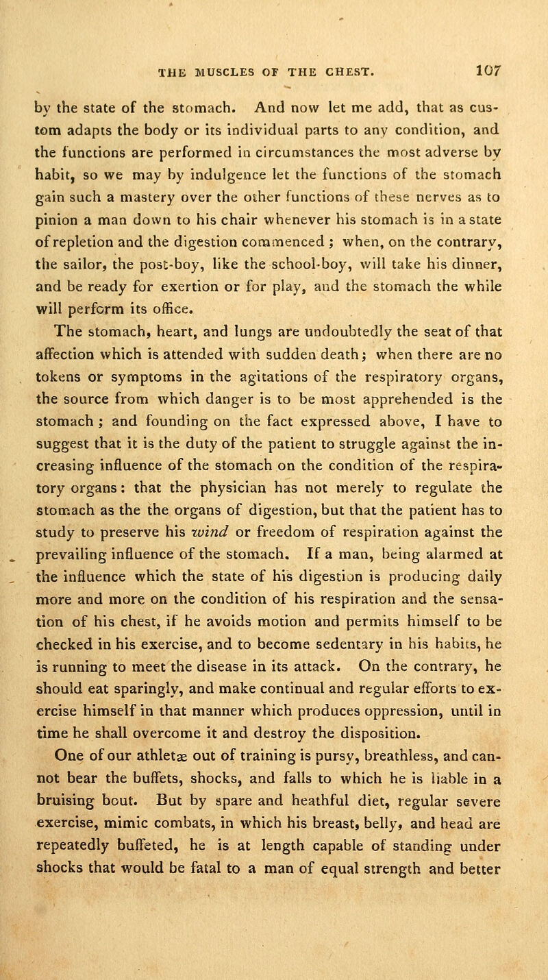 bv the state of the stomach. And now let me add, that as cus- torn adapts the body or its individual parts to any condition, and the functions are performed in circumstances the most adverse by habit, so we may by indulgence let the functions of the stomach gain such a mastery over the other functions of these nerves as to pinion a man down to his chair whenever his stomach is in a state of repletion and the digestion commenced ; when, on the contrary, the sailor, the post-boy, like the school-boy, will take his dinner, and be ready for exertion or for play, and the stomach the while will perform its office. The stomach, heart, and lungs are undoubtedly the seat of that affection which is attended with sudden death j v/hen there are no tokens or symptoms in the agitations of the respiratory organs, the source from which danger is to be most apprehended is the stomach ; and founding on the fact expressed above, I have to suggest that it is the duty of the patient to struggle against the in- creasing influence of the stomach on the condition of the respira- tory organs: that the physician has not merely to regulate the stomach as the the organs of digestion, but that the patient has to study to preserve his xvind or freedom of respiration against the prevailing influence of the stomach. If a man, being alarmed at the influence which the state of his digestion is producing daily more and more on the condition of his respiration and the sensa- tion of his chest, if he avoids motion and permits himself to be checked in his exercise, and to become sedentary in his habits, he is running to meet the disease in its attack. On the contrary, he should eat sparingly, and make continual and regular efforts to ex- ercise himself in that manner which produces oppression, until in time he shall overcome it and destroy the disposition. One of our athletse out of training is pursy, breathless, and can- not bear the buffets, shocks, and falls to which he is ijable in a bruising bout. But by spare and heathful diet, regular severe exercise, mimic combats, in which his breast, belly, and head are repeatedly buffeted, he is at length capable of standing under shocks that would be fatal to a man of equal strength and better