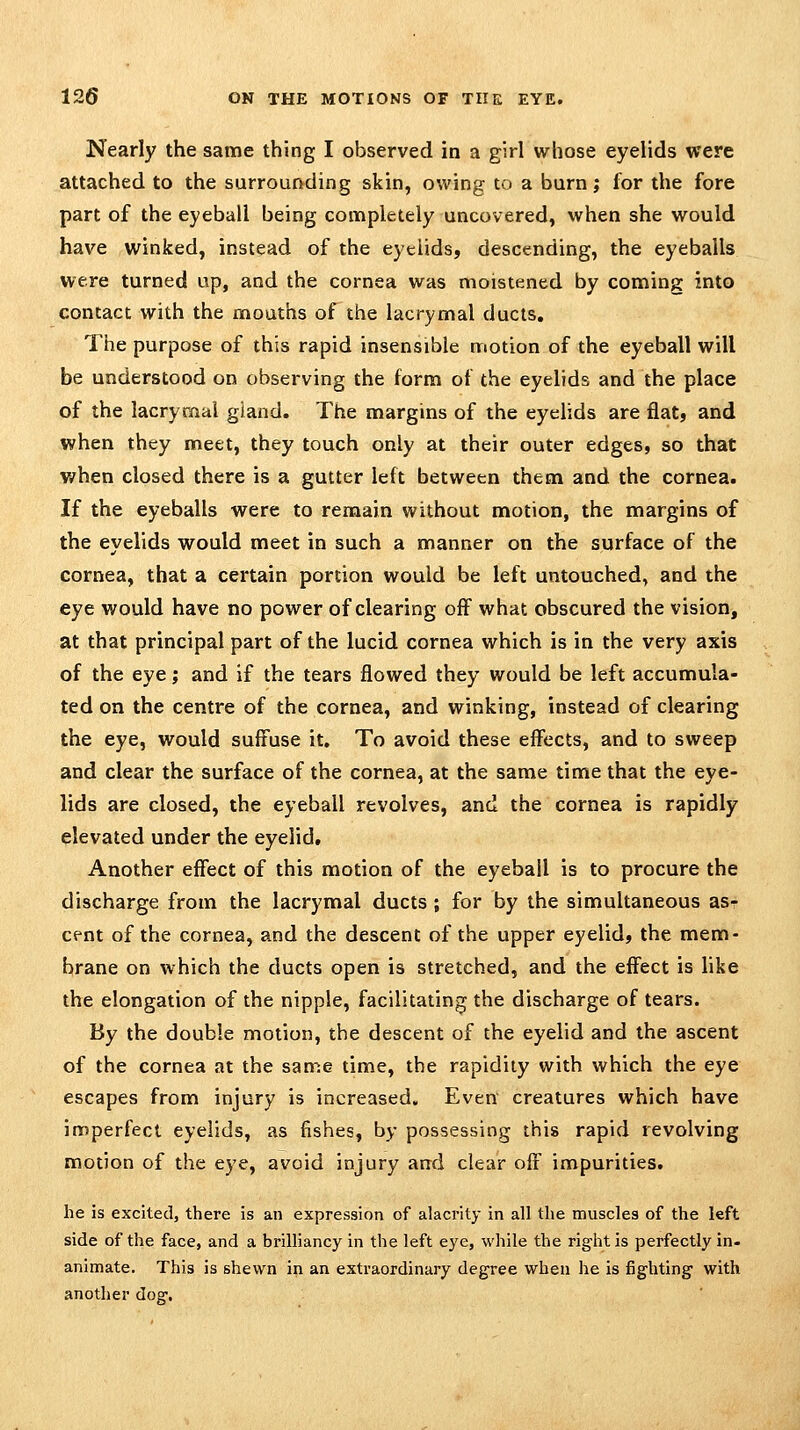 Nearly the same thing I observed in a girl whose eyelids were attached to the surrounding skin, owing to a burn; for the fore part of the eyeball being completely uncovered, when she would have winked, instead of the eyelids, descending, the eyeballs were turned up, and the cornea was moistened by coming into contact with the mouths of the lacrymal ducts. The purpose of this rapid insensible motion of the eyeball will be understood on observing the form of the eyelids and the place of the lacrymal gland. The margins of the eyelids are flat, and when they meet, they touch only at their outer edges, so that when closed there is a gutter left between them and the cornea. If the eyeballs were to remain without motion, the margins of the eyelids would meet in such a manner on the surface of the cornea, that a certain portion would be left untouched, and the eye would have no power of clearing off what obscured the vision, at that principal part of the lucid cornea which is in the very axis of the eye; and if the tears flowed they would be left accumula- ted on the centre of the cornea, and winking, instead of clearing the eye, would suffuse it. To avoid these effects, and to sweep and clear the surface of the cornea, at the same time that the eye- lids are closed, the eyeball revolves, and the cornea is rapidly elevated under the eyelid. Another effect of this motion of the eyeball is to procure the discharge from the lacrymal ducts ; for by the simultaneous asr cent of the cornea, and the descent of the upper eyelid, the mem- brane on which the ducts open is stretched, and the effect is like the elongation of the nipple, facilitating the discharge of tears. By the double motion, the descent of the eyelid and the ascent of the cornea at the same time, the rapidity with which the eye escapes from injury is increased. Even creatures which have imperfect eyelids, as fishes, by possessing this rapid revolving motion of the eye, avoid injury and clear off impurities. he is excited, there is an expression of alacrity in all the muscles of the left side of the face, and a brilliancy in the left eye, while the right is perfectly in- animate. This is shewn in an extraordinary degree when he is fighting with another dog.