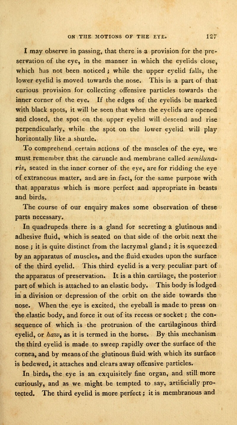 I may observe in passing, that there is a provision for the pre- servation of the eye, in the manner in which the eyelids close, which has not been noticed ; while the upper eyelid falls, the lower eyelid is moved towards the nose. This is a part of that curious provision for collecting offensive particles towards the inner corner of the eye. If the edges of the eyelids be marked with black spots, it will be seen that when the eyelids are opened and closed, the spot on the upper eyelid will descend and rise perpendicularly, while the spot on the lower eyelid will play horizontally like a shuttle. To comprehend certain actions of the muscles of the eye, we must remember that the caruncle and membrane called semiluna- riSf seated in the inner corner of the eye, are for ridding the eye of extraneous matter, and are in fact, for the same purpose with that apparatus which is more perfect and appropriate in beasts and birds. The course of our enquiry makes some observation of these parts necessary. In quadrupeds there is a gland for secreting a glutinous and adhesive fluid, which is seated on that side of the orbit next the nose ; it is quite distinct from the lacrymal gland; it is squeezed by an apparatus of muscles, and the fluid exudes upon the surface of the third eyelid. This third eyelid is a very peculiar part of the apparatus of preservation. It is a thin cartilage, the posterior part of which is attached to an elastic body. This body is lodged in a division or depression of the orbit on the side towards the nose. When the eye is excited, the eyeball is made to press on the elastic body, and force it out of its recess or socket; the con- sequence of which is the protrusion of the cartilaginous third eyelid, or hatVj as it is termed in the horse. By this mechanism the third eyelid is made to sweep rapidly over the surface of the cornea, and by means of the glutinous fluid with which its surface is bedewed, it attaches and clears away offensive particles. In birds, the eye is an exquisitely fine organ, and still more curiously, and as we might be tempted to say, artificially pro- tected. The third eyelid is more perfect; it is membranous and