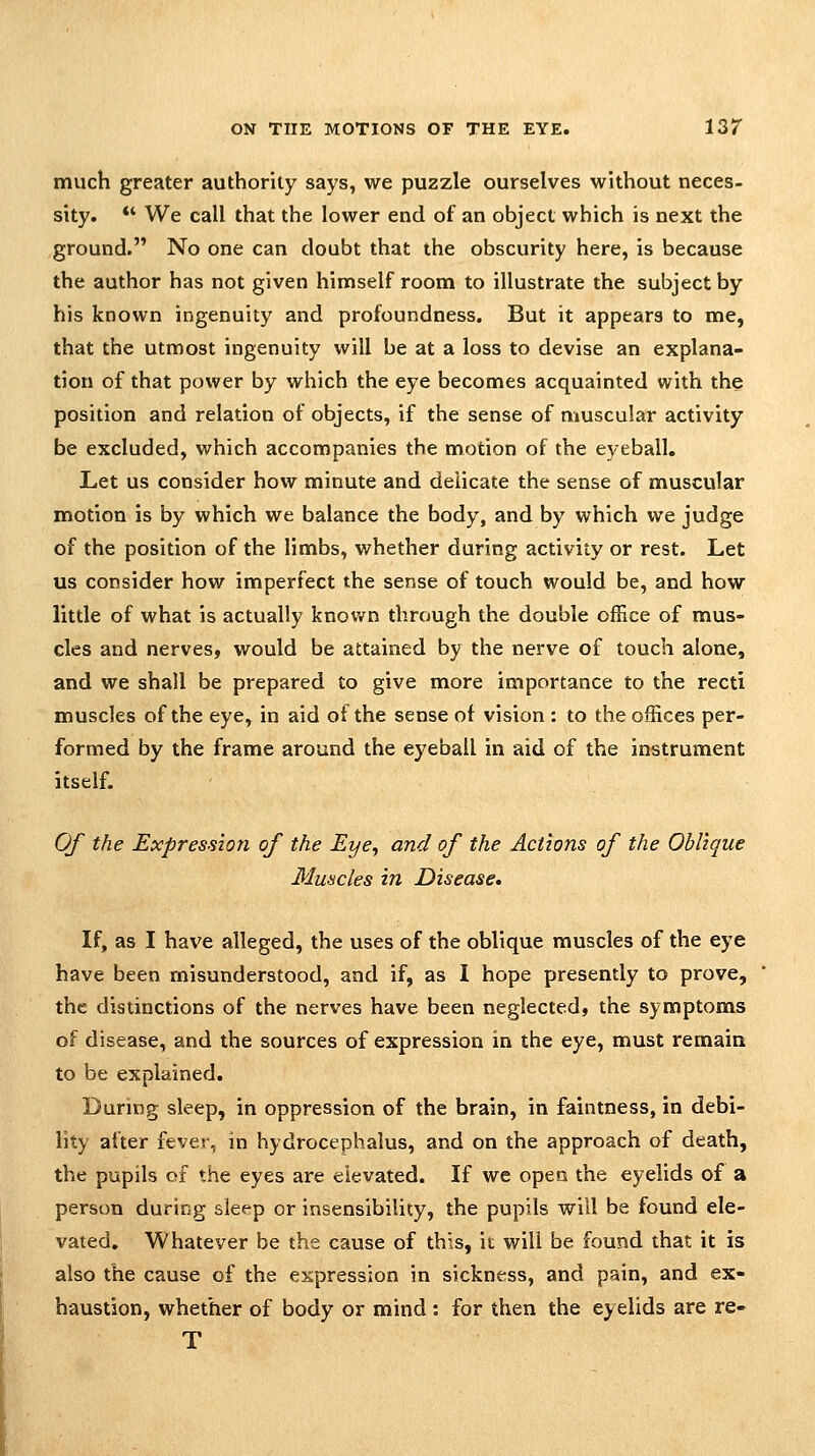 much greater authority says, we puzzle ourselves without neces- sity. *' We call that the lower end of an object which is next the ground. No one can doubt that the obscurity here, is because the author has not given himself room to illustrate the subject by his known ingenuity and profoundness. But it appears to me, that the utmost ingenuity will be at a loss to devise an explana- tion of that power by which the eye becomes acquainted with the position and relation of objects, if the sense of muscular activity be excluded, which accompanies the motion of the eyeball. Let us consider how minute and delicate the sense of muscular motion is by which we balance the body, and by which we judge of the position of the limbs, whether during activity or rest. Let us consider how imperfect the sense of touch would be, and how little of what is actually known through the double office of mus- cles and nerves, would be attained by the nerve of touch alone, and we shall be prepared to give more importance to the recti muscles of the eye, in aid of the sense of vision : to the offices per- formed by the frame around the eyeball in aid of the instrument itself. Of the Expression of the Eye^ and of the Actions of the Oblique Muscles in Disease, If, as I have alleged, the uses of the oblique muscles of the eye have been misunderstood, and if, as I hope presently to prove, the distinctions of the nerves have been neglected, the symptoms of disease, and the sources of expression in the eye, must remain to be explained. During sleep, in oppression of the brain, in faintness, in debi- lity after fever, in hydrocephalus, and on the approach of death, the pupils of the eyes are elevated. If we open the eyelids of a person during sleep or insensibility, the pupils will be found ele- vated, Whatever be the cause of this, it will be found that it is also the cause of the expression in sickness, and pain, and ex- haustion, whether of body or mind : for then the eyelids are re- T