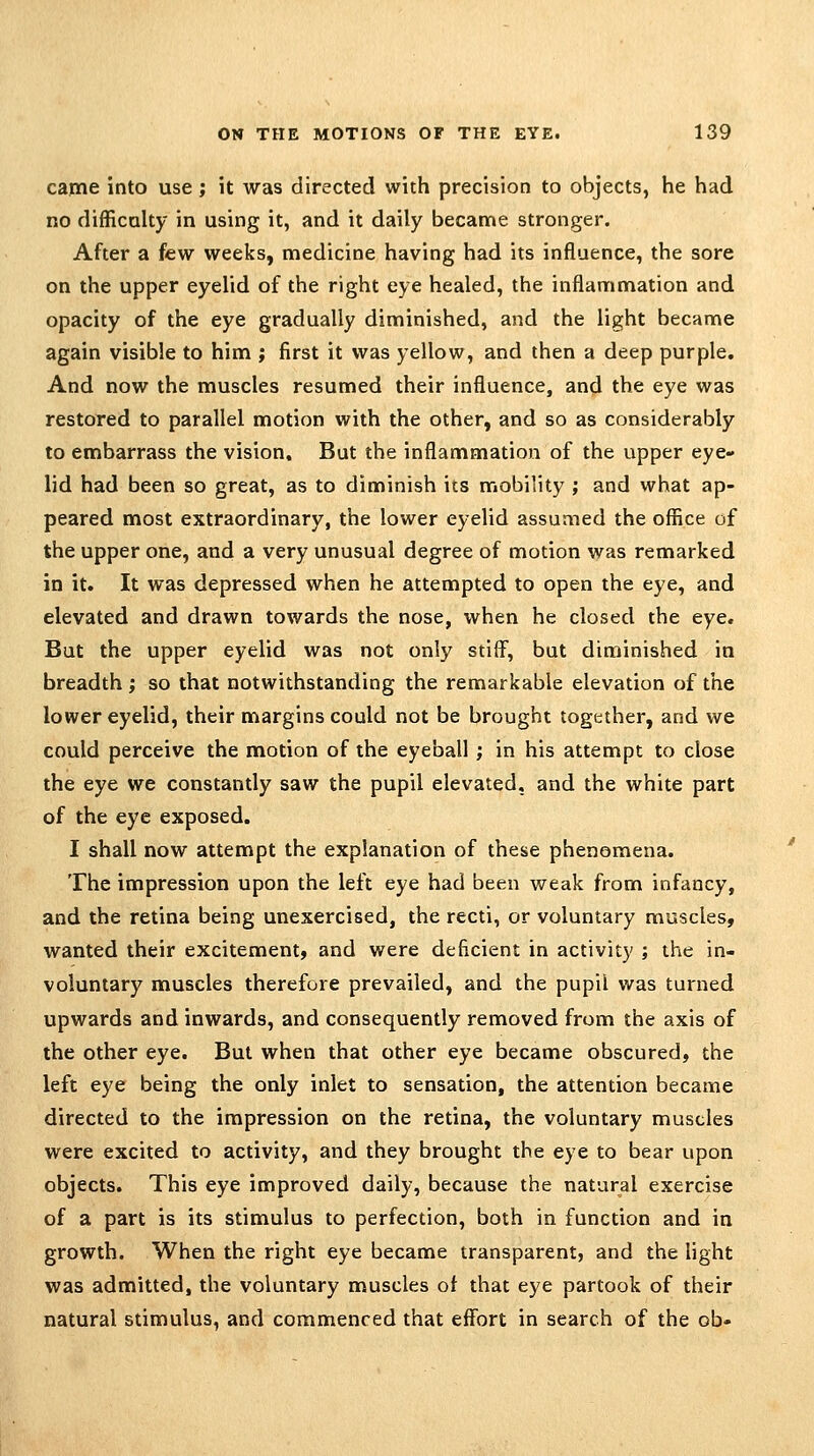 came into use; it was directed with precision to objects, he had no difficulty in using it, and it daily became stronger. After a few weeks, medicine having had its influence, the sore on the upper eyelid of the right eye healed, the inflammation and opacity of the eye gradually diminished, and the light became again visible to him ; first it was yellow, and then a deep purple. And now the muscles resumed their influence, and the eye was restored to parallel motion with the other, and so as considerably to embarrass the vision. But the inflammation of the upper eye- lid had been so great, as to diminish its mobility ; and what ap- peared most extraordinary, the lower eyelid assumed the office of the upper one, and a very unusual degree of motion was remarked in it. It was depressed when he attempted to open the eye, and elevated and drawn towards the nose, when he closed the eye. But the upper eyelid was not only stiff, but diminished in breadth ; so that notwithstanding the remarkable elevation of the lower eyelid, their margins could not be brought together, and we could perceive the motion of the eyeball; in his attempt to close the eye we constantly saw the pupil elevated, and the white part of the eye exposed. I shall now attempt the explanation of these phenomena. The impression upon the left eye had been weak from infancy, and the retina being unexercised, the recti, or voluntary muscles, wanted their excitement, and were deficient in activity ; the in- voluntary muscles therefore prevailed, and the pupil was turned upwards and inwards, and consequently removed from the axis of the other eye. But when that other eye became obscured, the left eye being the only inlet to sensation, the attention became directed to the impression on the retina, the voluntary muscles were excited to activity, and they brought the eye to bear upon objects. This eye improved daily, because the natural exercise of a part is its stimulus to perfection, both in function and in growth. When the right eye became transparent, and the light was admitted, the voluntary muscles ot that eye partook of their natural stimulus, and commenced that effort in search of the ob-