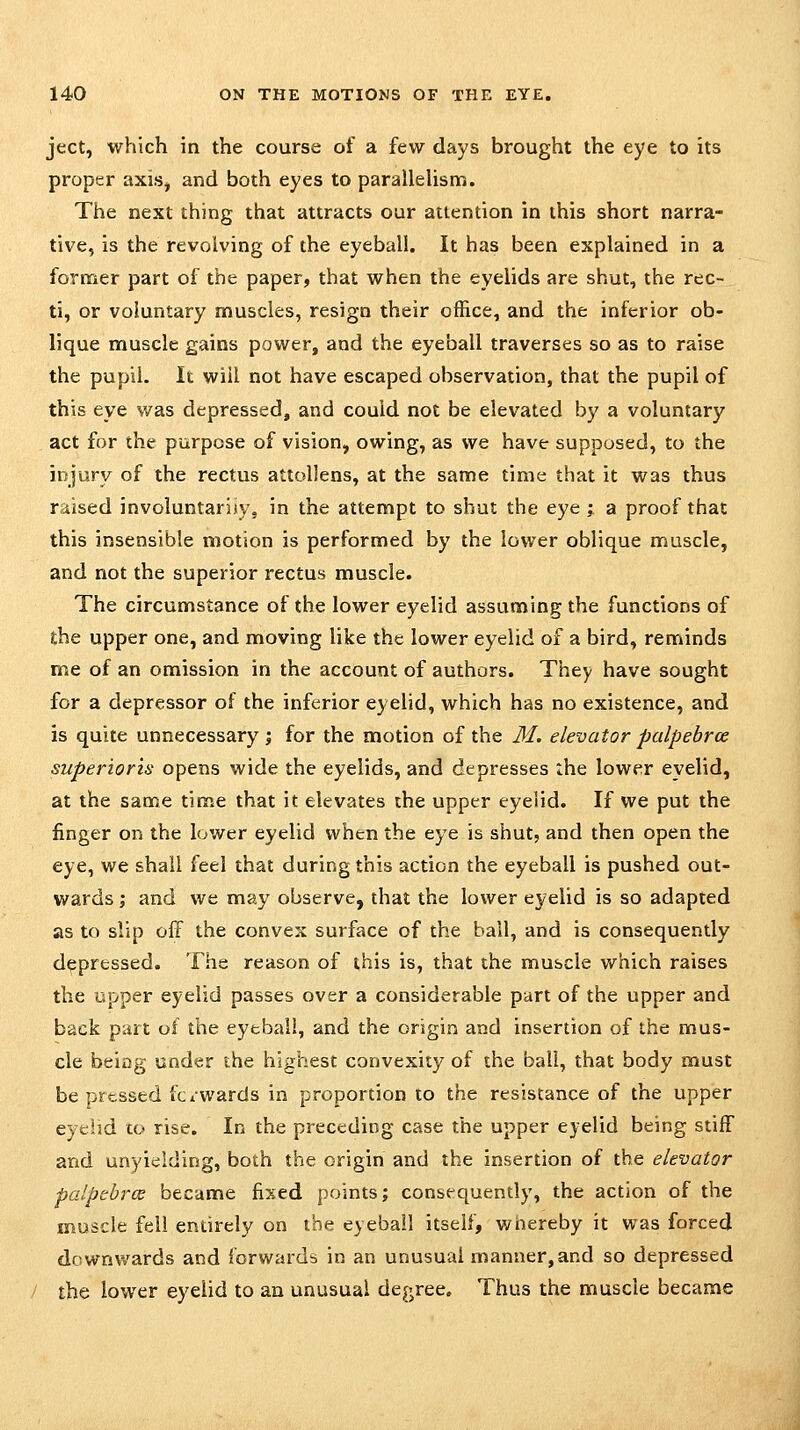 ject, which in the course of a few days brought the eye to its proper axis, and both eyes to paralleUsm. The next thing that attracts our attention in this short narra- tive, is the revolving of the eyeball. It has been explained in a former part of the paper, that when the eyelids are shut, the rec- ti, or voluntary muscles, resign their office, and the inferior ob- lique muscle gains power, and the eyeball traverses so as to raise the pupil. It will not have escaped observation, that the pupil of this eye was depressed, and could not be elevated by a voluntary act for the purpose of vision, owing, as we have supposed, to the injury of the rectus attollens, at the same time that it was thus raised involuntarily, in the attempt to shut the eye ; a proof that this insensible motion is performed by the lower oblique muscle, and not the superior rectus muscle. The circumstance of the lower eyelid assuming the functions of the upper one, and moving like the lower eyelid of a bird, reminds me of an omission in the account of authors. They have sought for a depressor of the inferior eyelid, which has no existence, and is quite unnecessary; for the motion of the M. elevator palpebrce superioris opens wide the eyelids, and depresses the lower eyelid, at the same time that it elevates the upper eyelid. If we put the finger on the lower eyelid when the eye is shut, and then open the eye, we shall feel that during this action the eyeball is pushed out- wards ; and we may observe, that the lower eyelid is so adapted as to slip off the convex surface of the ball, and is consequently depressed. The reason of this is, that the muscle which raises the upper eyelid passes over a considerable part of the upper and back part of the eyeball, and the origin and insertion of the mus- cle being under the highest convexity of the ball, that body must be pressed fci wards in proportion to the resistance of the upper eyelid co rise. In the preceding case the upper eyelid being stiff and unyielding, both the origin and the insertion of the elevator palpebrce became fixed points; consequently, the action of the muscle fell entirely on the eyeball itself, wiiereby it was forced downwards and forwards in an unusual manner, and so depressed the lower eyelid to an unusual degree. Thus the muscle became