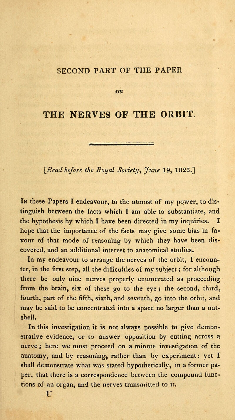ON THE NERVES OF THE ORBIT, \Read before the Royal Society^ June 19, 1823.] In these Papers I endeavour, to the utmost of my power, to dis- tinguish between the facts which I am able to substantiate, and the hypothesis by which I have been directed in my inquiries. I hope that the importance of the facts may give some bias in fa- vour of that mode of reasoning by which they have been dis- covered, and an additional interest to anatomical studies. In my endeavour to arrange the nerves of the orbit, I encoun- ter, in the first step, all the difficulties of my subject; for although there be only nine nerves properly enumerated as proceeding from the brain, six of these go to the eye; the second, third, fourth, part of the fifth, sixth, and seventh, go into the orbit, and may be said to be concentrated into a space no larger than a nut- shell. In this investigation it is not always possible to give demon- strative evidence, or to answer opposition by cutting across a nerve; here we must proceed on a minute investigation of the anatomy, and by reasoning, rather than by experiment: yet I shall demonstrate what was stated hypothetically, in a former pa- per, that there is a correspondence between the compound func- tions of an organ, and the nerves transmitted to it. u