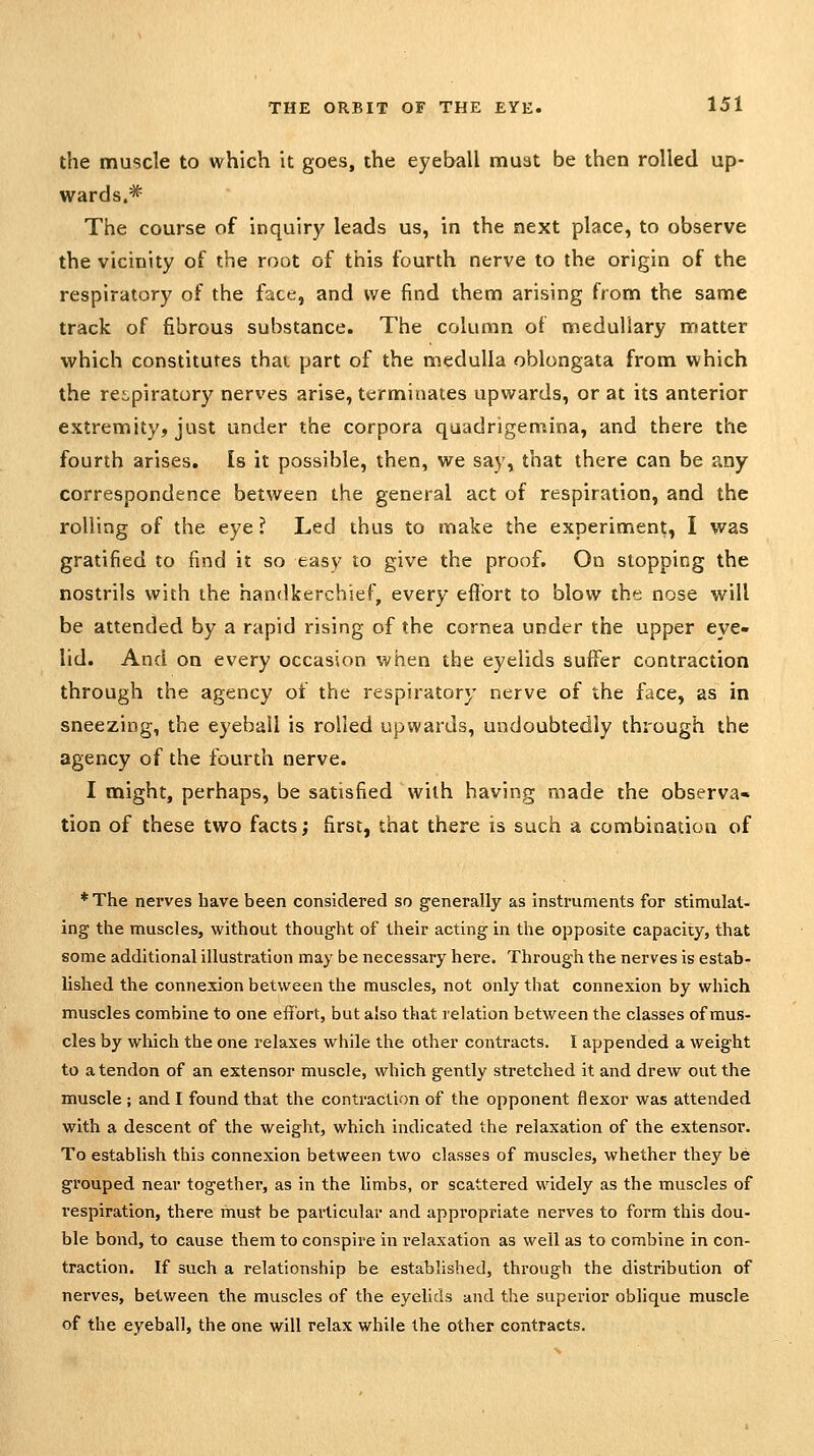 the muscle to which it goes, the eyeball must be then rolled up- wards.^ The course of inquiry leads us, in the next place, to observe the vicinity of the root of this fourth nerve to the origin of the respiratory of the face, and we find them arising from the same track of fibrous substance. The column of medullary matter which constitutes that part of the medulla oblongata from which the rei,piratury nerves arise, terminates upwards, or at its anterior extremity, just under the corpora quadrigemina, and there the fourth arises. Is it possible, then, we say, that there can be any correspondence between the general act of respiration, and the rolling of the eye ? Led thus to make the experiment, I was gratified to find it so easy to give the proof. On slopping the nostrils with the handkerchief, every eflbrt to blow the nose will be attended by a rapid rising of the cornea under the upper eye- lid. And on every occasion when the eyelids suffer contraction through the agency of the respiratory nerve of the face, as in sneezing, the eyeball is rolled upwards, undoubtedly through the agency of the fourth nerve. I might, perhaps, be satisfied with having made the observa« tion of these two facts; first, that there is such a combination of * The nerves have been considered so generally as instruments for stimulat- ing the muscles, without thought of their acting in the opposite capacity, that some additional illustration may be necessary here. Through the nerves is estab- lished the connexion between the muscles, not only that connexion by which muscles combine to one effort, but also that relation between the classes of mus- cles by which the one relaxes while the other contracts. I appended a weight to a tendon of an extensor muscle, which gently stretched it and drew out the muscle ; and I found that the contraction of the opponent flexor was attended with a descent of the weight, which indicated the relaxation of the extensor. To establish this connexion between two classes of muscles, whether they be grouped near together, as in the limbs, or scattered widely as the muscles of respiration, there must be particular and appropriate nerves to form this dou- ble bond, to cause them to conspire in relaxation as well as to combine in con- traction. If such a relationship be established, through the distribution of nerves, between the muscles of the eyelids and the superior oblique muscle of the eyeball, the one will relax while the other contracts.