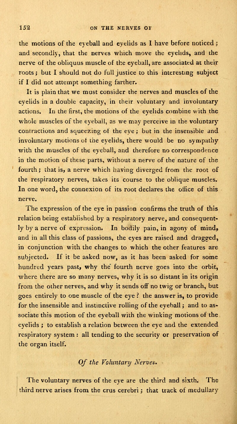 the motions of the eyeball and eyelids as I have before noticed j and secondly, that the nerves which move the eyelids, and the nerve of the obliquus muscle of the eyeball, are associated at their roots; but I should not do full justice to this interesting subject if I did not attempt something farther. It is plain that we must consider the nerves and muscles of the eyelids in a double capacity, in their voluntary and involuntary actions. In the first, the motions of the eyelids combine with the whole muscles of the eyeball, as we may perceive in the voluntary contractions and squeezing of the eye; but in the insensible and involuntary motions ot the eyelids, there would be no sympathy with the muscles of the eyeball, and therefore no correspondence in the motion of these parts, without a nerve of the nature of the fourth; that is, a nerve which having diverged from the root of the respiratory nerves, takes its course to the oblique muscles. In one word, the connexion of its root declares the office of this nerve. The expression of the eye in passion confirms the truth of this relation being established by a respiratory nerve, and consequent- ly by a nerve of expression. In bodily pain, in agony of mind^ and in all this class of passions, the eyes are raised and dragged, in conjunction with the changes to which the other features are subjected. If it be asked now, as it has been asked for some hundred years past, why the fourth nerve goes into the orbit, where there are so many nerves, why it is so distant in its origin from the other nerves, and why it sends off no twig or branch, but goes entirely to one muscle of the eye ? the answer is, to provide for the insensible and instinctive rolling of the eyeball; and to as- sociate this motion of the eyeball with the winking motions of the eyelids ; to establish a relation between the eye and the extended respiratory system : all tending to the security or preservation of the organ itself. Of the Voluntary Nerves, - The voluntary nerves of the eye are the third and sixth. The third nerve arises from the crus cerebri; that track of medullary