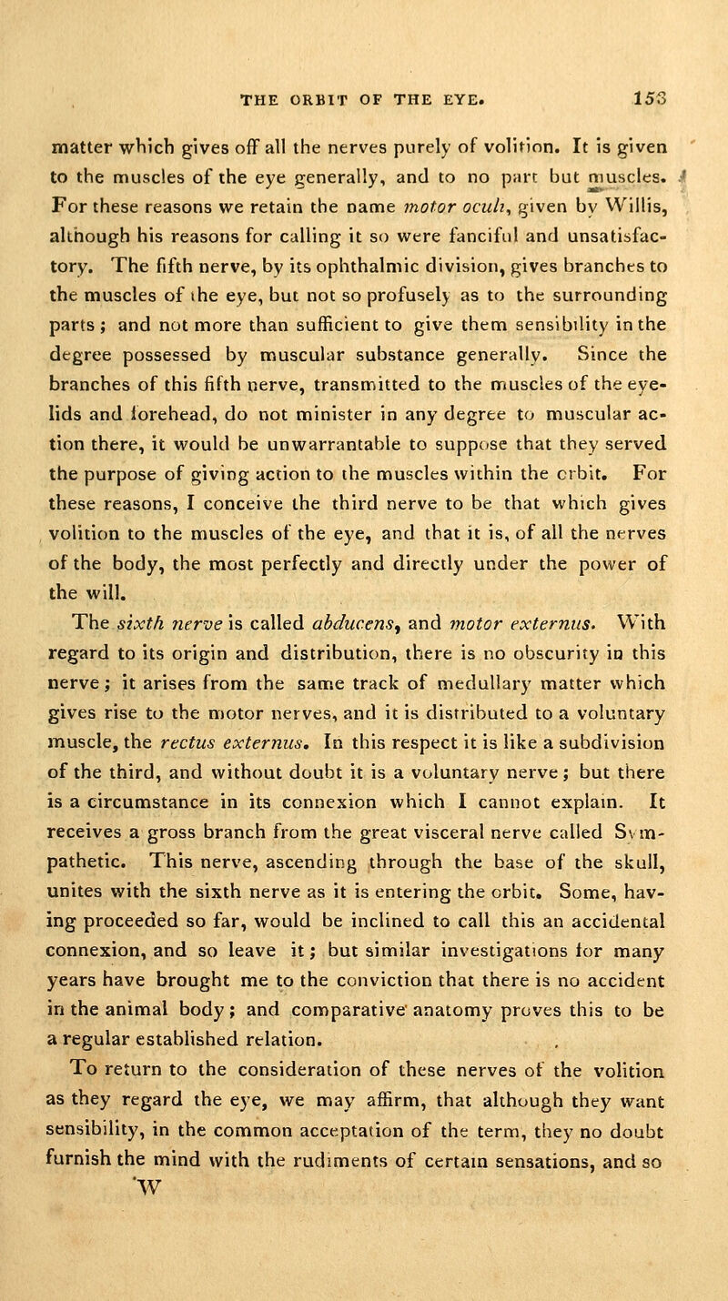 matter which gives off all the nerves purely of volition. It is given to the muscles of the eye generally, and to no part but muscles. .^ For these reasons we retain the name motor ocuh^ given by Willis, although his reasons for calling it so were fanciful and unsatisfac- tory. The fifth nerve, by its ophthalmic division, gives branches to the muscles of the eye, but not so profusely as to the surrounding parts; and not more than sufficient to give them sensibility in the degree possessed by muscular substance generally. Since the branches of this fifth nerve, transmitted to the muscles of the eye- lids and forehead, do not minister in any degree to muscular ac- tion there, it would be unwarrantable to suppose that they served the purpose of giving action to the muscles within the orbit. For these reasons, I conceive the third nerve to be that which gives volition to the muscles of the eye, and that it is, of all the nerves of the body, the most perfectly and directly under the power of the will. The sixth nerve is called abducens^ and motor externus. With regard to its origin and distribution, there is no obscurity in this nerve; it arises from the same track of medullary matter which gives rise to the motor nerves, and it is distributed to a voluntary muscle, the rectus externus. In this respect it is like a subdivision of the third, and without doubt it is a voluntary nerve; but there is a circumstance in its connexion which I cannot explam. It receives a gross branch from the great visceral nerve called Sym- pathetic. This nerve, ascending through the base of the skull, unites with the sixth nerve as it is entering the orbit. Some, hav- ing proceeded so far, would be inclined to call this an accidental connexion, and so leave it; but similar investigations tor many years have brought me to the conviction that there is no accident in the animal body; and comparative anatomy proves this to be a regular established relation. To return to the consideration of these nerves of the volition as they regard the eye, we may affirm, that although they want sensibility, in the common acceptation of the term, they no doubt furnish the mind with the rudiments of certam sensations, and so W