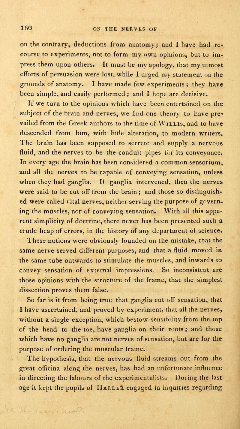 on the contrary, deductions from anatomy; and I have had re- course to experiments, not to form my own opinions, but to im- press them upon others. It must be my apology, that my utmost efforts of persuasion were lost, while I urged my statement on the grounds of anatomy. I have made fev/ experiments; they have been simple, and easily performed ; and I hope are decisive. If we turn to the opinions which have been entertained on the subject of the brain and nerves, we find one theory to have pre- vailed from the Greek authors to the time of Willis, and to have descended from him, with little alteration, to modern writers. The brain has been supposed to secrete and supply a nervous fluid, and the nerves to be the conduit pipes for its conveyance. In every age the brain has been considered a common sensorium, and all the nerves to be capable of conveying sensation, unless when they had ganglia. It ganglia intervened, then the nerves were said to be cut off from the brain; and those so disiinguish- ed were called vital nerves, neither serving the purpose of govern- ing the muscles, nor of conveying sensation. With all this appa- rent sitnplicity of doctrine, there never has been presented such a crude heap of errors, in the history of any department of science. These notions were obviously founded on the mistake, that the same nerve served different purposes, and that a fluid moved in the same tube outwards to stimulate the muscles, and inwards to convey sensation of external impressions. So inconsistent are those opinions with the structure of the frame, that the simplest dissection proves them false. So far is it from being true that ganglia cut off sensation, that I have ascertained, and proved by experiment, that all the nerves, without a single exception, which bestow sensibility from the top of the head to the toe, have ganglia on their roots; and those which have no ganglia are not nerves of sensation, but are for the purpose of ordering the muscular frame. The hypothesis, that the nervous fluid streams out from the great officina along the nerves, has had an unfortunate influence in directing the labours of the experimentalists. During the last age it kept the pupils of Haller engaged in inquiries regarding