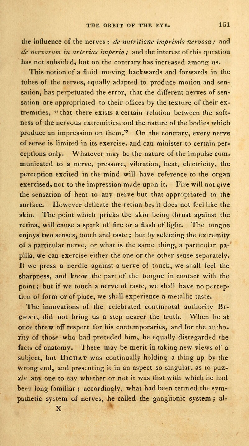 the influence of the nerves : de nntritione imprimis nervosa: and de nervorum in arterias imperio ; and the interest of this qiestlon has not subsided* but on the contrary has increased among us. This notion of a fluid moving backwards and forwards in the tubes of the nerves, equally adapted to produce motion and sen- sation, has perpetuated the error, that the different nerves of sen- sation are appropriated to their offices by the texture of their ex- tremities,  that there exists a certain relation between the soft- ness of the nervous extremities, and the nature oi the bodies which produce an impression on them. On the contrary, every nerve of sense is limited in its exercise, and can minister to certain per- ceptions only. Whatever may be the nature of the impulse com- municated to a nerve, pressure, vibration, heat, electricity, the perception excited in the mind will have reference to the organ exercised, not to the impression made upon it. Fire will not give the sensation of heat to any nerve but that appropriated to the surface. However delicate the retina be, it does not feel like the skin. The point which pricks the skin being thrust against the retina, will cause a spark of fire or a flash of light. The tongue enjoys two senses, touch and taste ; but by selecting the ex-remity ot a particular nerve, or what is the same thing, a particular pa- pilla, we can exercise either the one or the other sense separately. If we press a needle against a nerve of touch, we shall feel the sharpness, and know the part of the tongue in contact with the point; but it we touch a nerve of taste, we shall have no percep- tion o^ form or of place, we shall experience a metallic taste. The innovations of the celebrated continental authority Bi- CHAT, did not bring us a step nearer the truth. When he at once threw off respect for his contemporaries, and for the autho- rity of those who had preceded him, he equally disregarded the facts of anatomy. 'J here may be merit in taking new views of a subject, but BiCHAT was continually holding a thing up by the wrong end, and presenting it in an aspect so singular, as to puz- zle any one to sav whether or not it was that with which he had been long familiar ; accordingly, what had been termed the syna- pathetic system of nerves, he called the ganglionic system; al- X