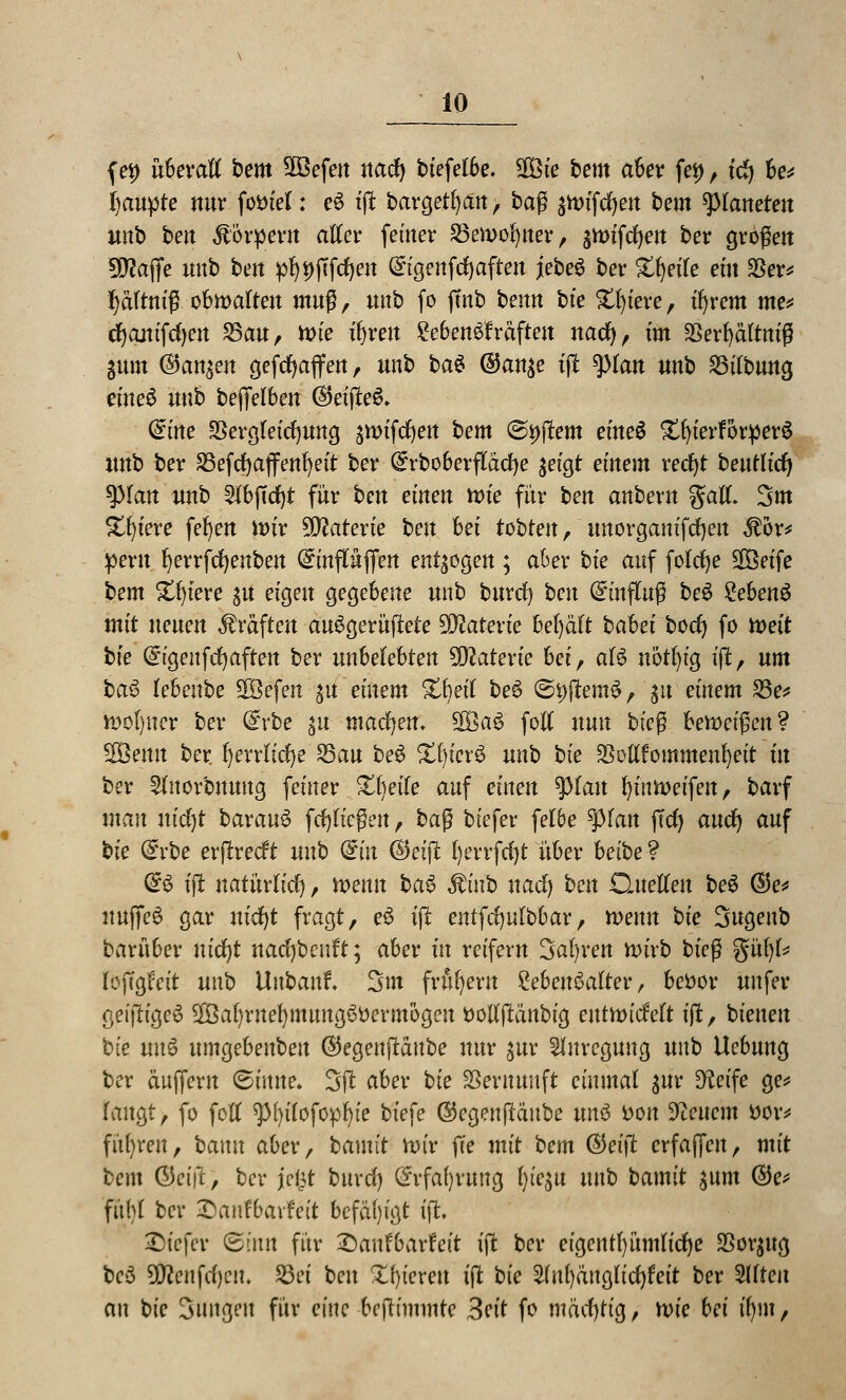 (et) überall bem Sßöefen nad) biefelbe. SCöie bem aber fei), td) be* Raupte nur fottiel: e$ tfi bargetfyan, tag jnrifdjen bem platteten unb ben ßorpew alter femer £5en>of)tter, jttnfdjett ber großen Sföaffe uub ben $)i)jTfd)en (£igenfd)aften jebe$ ber Steife ein SSer^ pftm'fr obwalten muß, unb fo ftnb benn bte Spiere, tfyrem me* djanifdjeu 25au, Wie ifyren Lebenskräften nad), im SSerfyältniß Sunt ©an^en gefdjaffeu, unb bau @an$e tflfc ^)ran unb SBilbung eineS uub bejfelben ®eifte6» dine SSergleidjung ättrifcfyen bem @i)ffem eineü £f)ierforper£ unb ber SBefcfyajfenfyeit ber (£rboberftad)e $eigt einem recfyt beuüic^ spian unb 2fbf(d)t für ben einen tvie für ben anbeut gall. 3m Spiere fefyen itnr Materie ben hei tobten, uuorganifcfyen $or* perit Ijerrfdjenben (£mfltöffert endogen ; aber bie auf folc^e Sßßetfe bem Spiere su eigen gegebene unb burrf) ben Hinflug beS ?eben6 mit neuen Gräften auSgerüfiete Materie bel)äft bahei bodj fo mit bie Gngeufdjaftett ber unbelebten Materie hei, al£ nötfyig ift, um bas> lebeube SOBefen $u entern %\)nl bei ©9flem$, 31t einem 23e* n>ot)ner ber Qrrbe $u machen; SOöaS folt nun bieg bezeigen ? 2Öemt ber. fyerrlidje £3au be6 Xijiexü unb bie $ollfommenfyeit in ber 21norbuuug feiner Zweite auf einen $}lan fyiutt>eifeu, barf man nid)t baxanö fdjließeu , baß btefer fe!6e tyian ffcfy auc^ auf bie (£vbe erflrecft uub <£in ©eiffc l)errfd)t über betbe ? <§:$ tft natürlich, mnn ba$ Stinb nad) ben Quellen bei ®e* ituffeS gar nidjt fragt, e3 tfl entfdjulbbar, wenn bie 3ugeub barüber nidjt nacfybenft; aber fit reifem 3al)ren n>ivb bieg %n\)U lojtgrnt uub Uubanf. 3m frühem Lebensalter, bettor uufer geifh'geS 2Bal)rnef)mimgöttermogen ttolljlänbig entnndelt tffc, bieneu bie mxi umgebeubeu ©egenftaube nur jur Anregung uub Uebuug ber äujferu ©tntte. 3ft aber bie Vernunft einmal $ur 9?eife ge* laugt, fo foü 9>[)iTofop^te biefe ©egenfläube nni tton feuern öov* führen, bann aber, bamit nn'r fte mit bem (Beift erfajfen, mit bem ©et'ji, ber jefct burd) @rfaf)ruug t>t'egu nnb bamit $um ©e* fübl ber Sanfbavfett befähigt tffc ©tefeir ©mit für ^5aufbarfeit tft ber ctgentf)ümlid)e $or$ug bei 2D?eitfd)en. 23et ben Xfytcrett iffc bie ^lufyduglicfyfeit ber Sdteu au bte Jungen für eine bcjlimmte 3eit fo mäd)tig, xvie hei n)\n,