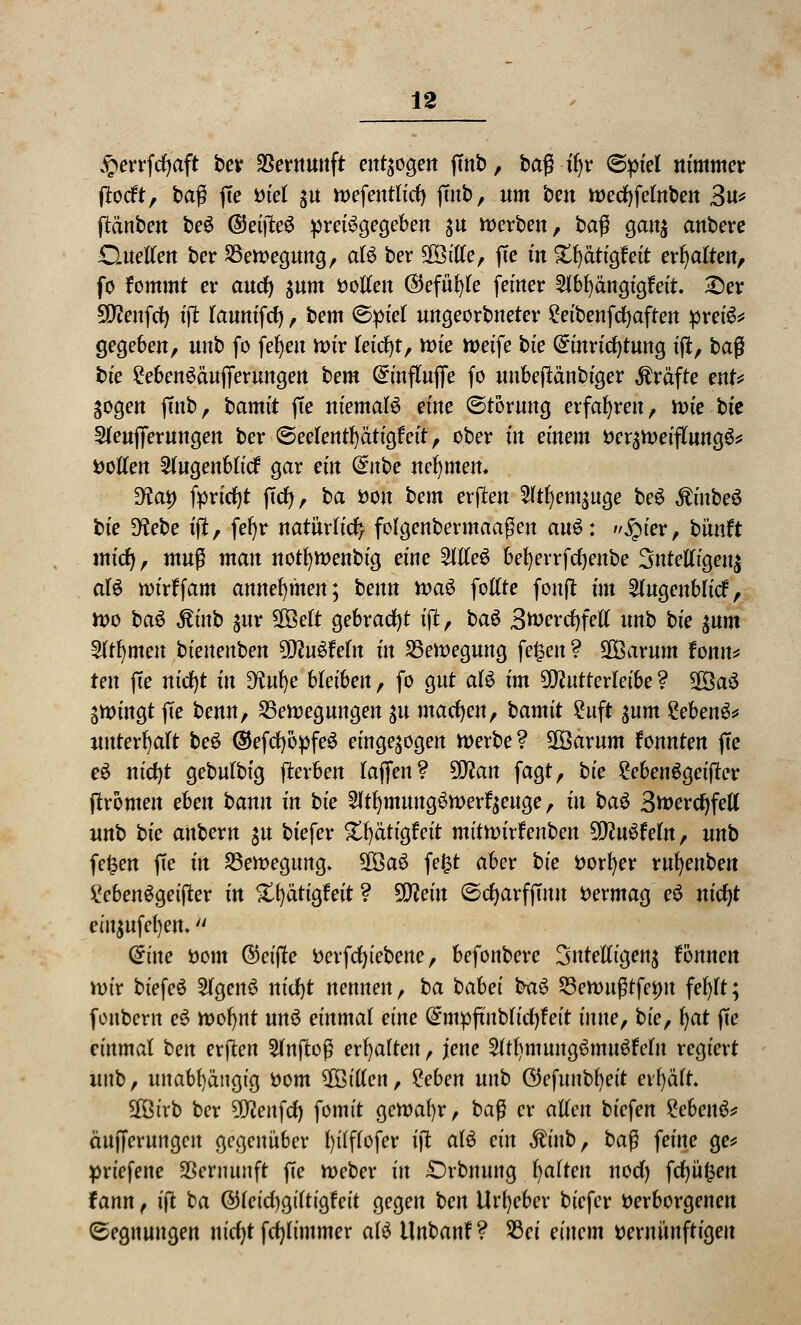 £errfcfyaft ber Vernunft endogen ftnb, ba$ ü)v (Spiel nimmer ftocft, baß fte tuet $u wefentlicfy ftnb, um bcn wecfyfetnben 3u* ftäuben beS ©eijteö preisgegeben $u werben, ba$ gan$ anbere Guetfen ber Bewegung, aB ber 28ttte, fte in £f)ätigfeit ehalten, fo fommt er auc^ $um fcotfen ©efüfyte feiner 2fbf) ängigf eit. &er SWenfd) $ lanntfcf), bem (Spiel ungeorbneter £eibenfcf)aften preis* gegeben, unb fo fefyen Wir leicht, wie Weife bie Einrichtung ift, baß bie £eben£äufierungen bem Einflujfe fo unbeftänbiger Gräfte ent* Sogen ftnb, bamit fte niemals eine (Störung erfahren, wie bk Steuflerungen ber (Seefentfyätigfeit, ober in einem Verzweiflung^* vollen 2lugenblicf gar ein dnbe nehmen* 9tat) fprfcfyt ftcr), ba von bem erffcen 2ltfyem$uge beS ÄinbeS hie 9?ebe ift, fefyr natürlich folgenbermaaßen auö: jpter, bünft miefy, muß man notfywenbig eine 2llle$ befyerrfcfyenbe 3ntelligeu$ aU wirffam annehmen; benn waS follte fonft im 2lugeublicf, wo ba$ ßinb $ur SOöelt gebracht ift, ba$ 3tverrf)fel( unb bie $um 3ltljmen bienenben SDföSMn in Bewegung fe£en ? SSBarum fonn* ten fte mcf)t in %tm)e bleiben, fo gut aU im $ftutterleibe ? 28a3 zwingt fte benn, Bewegungen $u macfyen, bamit Suft $um £ebenS* unterhalt beS ©efcfyopfeS eingebogen werbe? SOöarum fonnten fte eö nicfjt gebulbig fterben laften? Wlan fagt, bie £eben6geifter (fronten eben bann in bie 2ltfymung3werr>uge f jtt &a$ 3tt>ercf)fell unb bie anbern gu biefer S^ätigfeit mitmxfenben Wlnöteln, unb fefcen fte in Bewegung» 9Öa6 fefct aber bie vorder rufyeuben £cben£getfter in Xfyätigfeit ? Wlein (Scfyarfftuu Vermag e£ nicfyt em$ufe()ett- Eine vom @eijfe verfcfjiebene, befonbere Sntelligens fonnen wir biefeö SlgenS nicfjt nennen, ba babei ba$> Bewußtfemt fefylt; fonbern e3 wofynt unö einmal eine Empfutblicfjfeit imte, bie, fyat fte einmal ben erflen einfloß erhalten, jene SltfymungSmuöfcfn regiert unb, unabhängig vom ^Billett, %eben nnb ($e$m\bt)eit erfyäft $ötrb ber 9D?enfd) fomit gewahr, ba$ er allen tiefen £ebeu£* äufferungen gegenüber fyilflofer ift als ein $inb, baß feine ge* priefene Vernunft fte Weber in £>rbnung galten nod) frf)ü^en fann, ift ba @(eid)giTtigfeit gegen ben Urheber biefer Verborgenen (Segnungen nicfyt fdjlimmer afö Unbanf? Bei einem vernünftigen