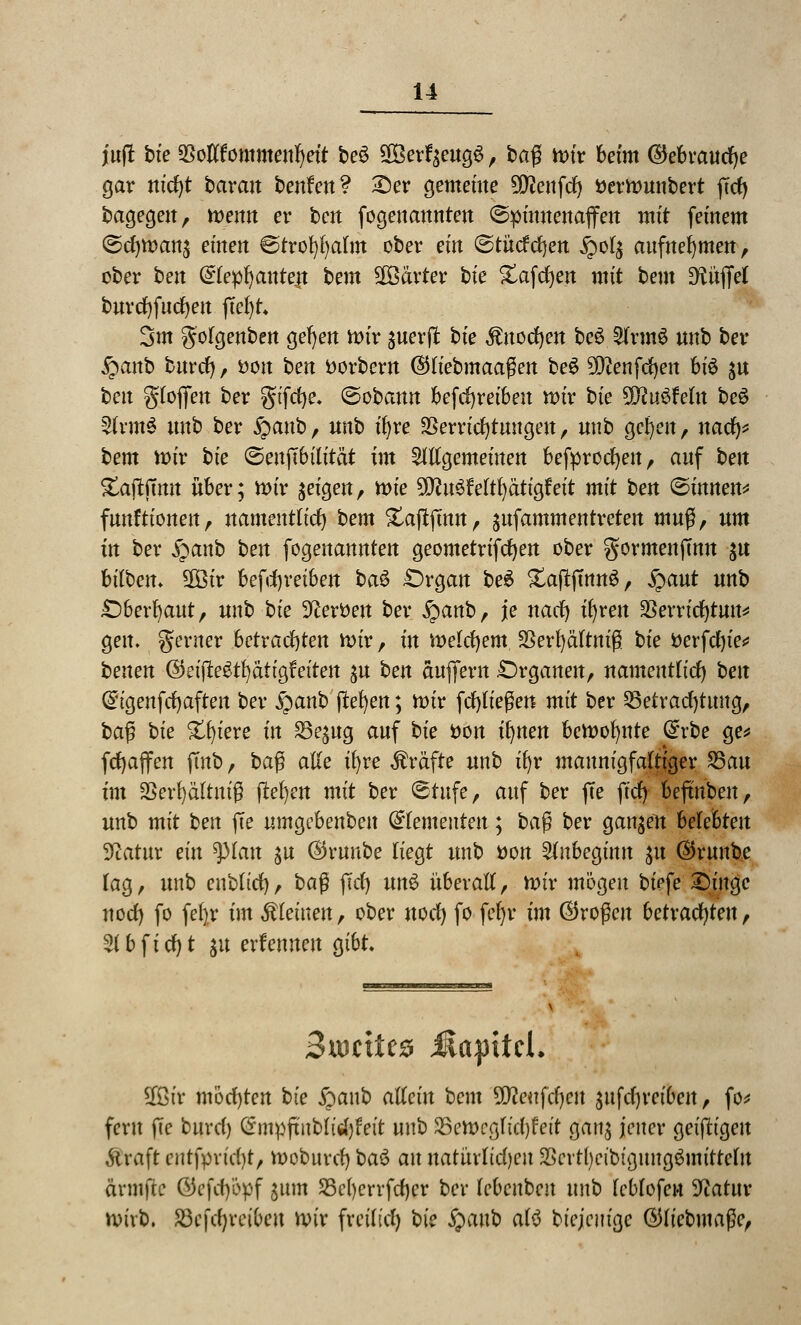 juft bie SSotffommetifjeft beS 9Betf$otg£, baß tr>tr beim ©ebrattcfye gar nid)t barait benfen? £)er gemeine 5^enfd) fcermunbert ftd) bagegen, memt er ben fogenannten ©pümettaffm mit feinem ©d)man$ einen ©trofyfyalm ober ein ©tndrfjen £ol$ aufnehmen, ober ben (£lepl) aute|t bem härter bie Xafcfyen mit bem Düffel burdjfucfyeu ffcl)t 3m golgenben gefyen mir guerfl: bte $uod)en be3 5frm$ «nb ber £anb burd), fcon ben ttorbern ©liebmaagen beS 9D?enfd)en bt6 $u ben glojfen ber gtfcfye. ©obann befdjreibeu mir bie SDcuSWn be$ 2frm$ nnb ber £anb, unb ifyre Verrichtungen, nnb gcfyen, nad)* bem mir bie ©euftbtlität im allgemeinen befprocfyen, anf ben £ajtftmt über; mir geigen, mie ^uSMtfyätigfeit mit ben ©innen* funftionen, namentlich bem Xaftjmn, ^nfammentreten mnß, um in ber §»anb ben fogenannten geometrifcfyen ober gormenftmt $u hüben. 2Btr betreiben ba$ £)rgan be6 £ajtftnn$, £aut unb Oberhaut, unb bie Heroen ber £anb, je nacf) ifyren 23errid)tun* gen. gerner betrachten mir, in melcfyem SSerfyältniß bie tterfdjie* benen ©eijlegtfyatigfa'teu ^u ben aujfern Organen, namentlich ben Gngenfcfyaften ber §anb flehen; mir fcfyließen mit ber 25etrad)tung, ba$ bie Xtjieve in S^ug auf bie tton irrten bemofyute dxbe ge* fcfyajfen ffnb, ba$ alte ifyre Gräfte unb ifyr mannigfaltiger 25au im SSerfyältnig jtefyen mit ber ©rufe, auf ber ffe ftd) beftnben, unb mit ben ffe uma,cbenben dementen; ba$ ber ganzen helehten Statur ein tytan jn $runbe liegt unb üon Anbeginn gu ©runbe lag, unb enbltd), ba$ ftd) un$ überall, mir mögen biefe £)ütge nod) fo fefyr im kleinen, ober uod) fo fefyr im (Großen betrachten, 2lbfid)t gu ernennen gibt. Suorite* üapitcl. $ßir möchten bie jpanb allein bem üfleufdjcu äufdjreiben, fo* fern fte burd) (Jmpftnblidjf'eit unb S5emcgltd)fctt gan$ jener geifh'geu Straft cutfprid)t, moburd) ba$ an uatürltdjcu SScrttycibt'gung&mttelit ännftc öcfd)'6pf ^ttm SScljerrfdjcr ber lebcnbeu unb leblofen üftatur mivb. S3cfd)reii)cit mir freilief) bie fyanb alö btejemgc ©liebmaße,