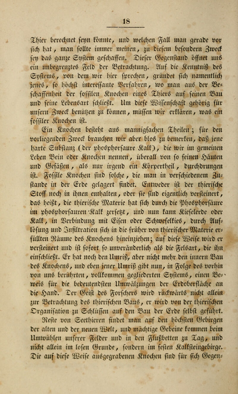 Xtyev berechnet fei>n formte, unb meieren galt man gerabe fcor ficf> t)at, matt fotlte immer meinen, $u biefem befonbem 3tt>ecf fet) baS gange ©i)ftem gefcfyaffem tiefer ©egenftattb öffnet unS ein unbegrenztes gelb bev Betrachtung* 2luf bte $emttuiß beS ©i)ftemS, öon bem tt>iv biet* fprecfyett, grimbet ftd) namentlich jeneS, fo böd)jt interejTattte SBerfafyrett, wo man auS ber 23e* fcfyajfenbeit ber fofftlen ^nocfyen eitteS £l)ierS anf feinen 25au unb feine Lebensart fcfyliegt Um biefe SOßtfienfcfjaft gehörig für unfern 3wed benähen $u tonnen, muffen it>tr erklären, waS ein fofftfer Änotfjett tfi diu Stnofyen 6efl;er)t auS mannigfachen Steilen ; für hen öorliegenben 3*ved brauchen mir aber btoS gu bewerfen, baß jene l)arte dsubjtang (ber pfyoSpfyorfaure $alf), hie wir im gemeinen geben SSeüt ober Änocfycn nennen, überall öou fo feinen Rauten unh ©efctßett, als nur irgenb ein ÄörpertfyetT, burcfybrungen tji gofftle Mnofyen jmb folcfye, bte man m tterfcfyiebenem Jfa^ (tanbe m ber @rbe gelagert ftnbet. ^nttueber i\t ber tfyierifcfye @toflf nocl) in ifynen enthalten, ober fte ffnb eigentlich Derjleinert, baS l)etßt, bte tfyterifdje Materie l)at ftrf) buref) bte ^fyoSpfyorfäure Im pfyoSpborfattren *$alf gerfe^t, m^ nun fann ^iefelerbe ober ^alt5, in SSerbinbung mit <£ifen ober ©cljwefelfreS, buref) 5lnf* löfung unb 3nftltratiou fiel) in bte früher ttott tfyierifcfjer Materie er* füllten Zäunte beS $nod)enS f)itteingiel)en; auf biefe 2Öeife wirb er üerfteinert unb ijt fofort fo unfcerättberlidf) als bie gelSart, hie ü)n einfließt, dv l)at uoef) ben Umriß, aber nicfyt met)r ben ittncrtt 23att beS $ttocl)enS, unb eben jener Umriß gibt nun, in golge beS ttorfyitt t>ott ttnS berührten, öollfommett gegliebertett ©pftemS, einen 35e* weis für bte bebentenbjleu Umwälzungen ber @rboberfläclje etn bie £anb. Xer (Seift beS gorfcf)erS wirb rückwärts uicfyt allein gnr 25etracl)tnng beS tbierifcfyeu 23anS, er wirb t>on ber tl)ierifd)eu £rganifatiott gu @d)litjfen anf ben S5att ber dvbe felbft geführt $ftefte yon ©eetl)ieren ftnbet man anf ben l)öcf)jtctt ©cbirgeu ber alten unb ber netten 2iMt, unb mäd)tia,e ©ebeine fommen beim Umwühlen unferer gelber unb in ben gingbetten 311 &ag, unb uid)t allein im lofett ©rttnbe, fonbern im fejtett Äalffteingcbirge. £ie auf biefe $Beife ausgegrabenen ßncdjen ffnb für fiel} (Segen*