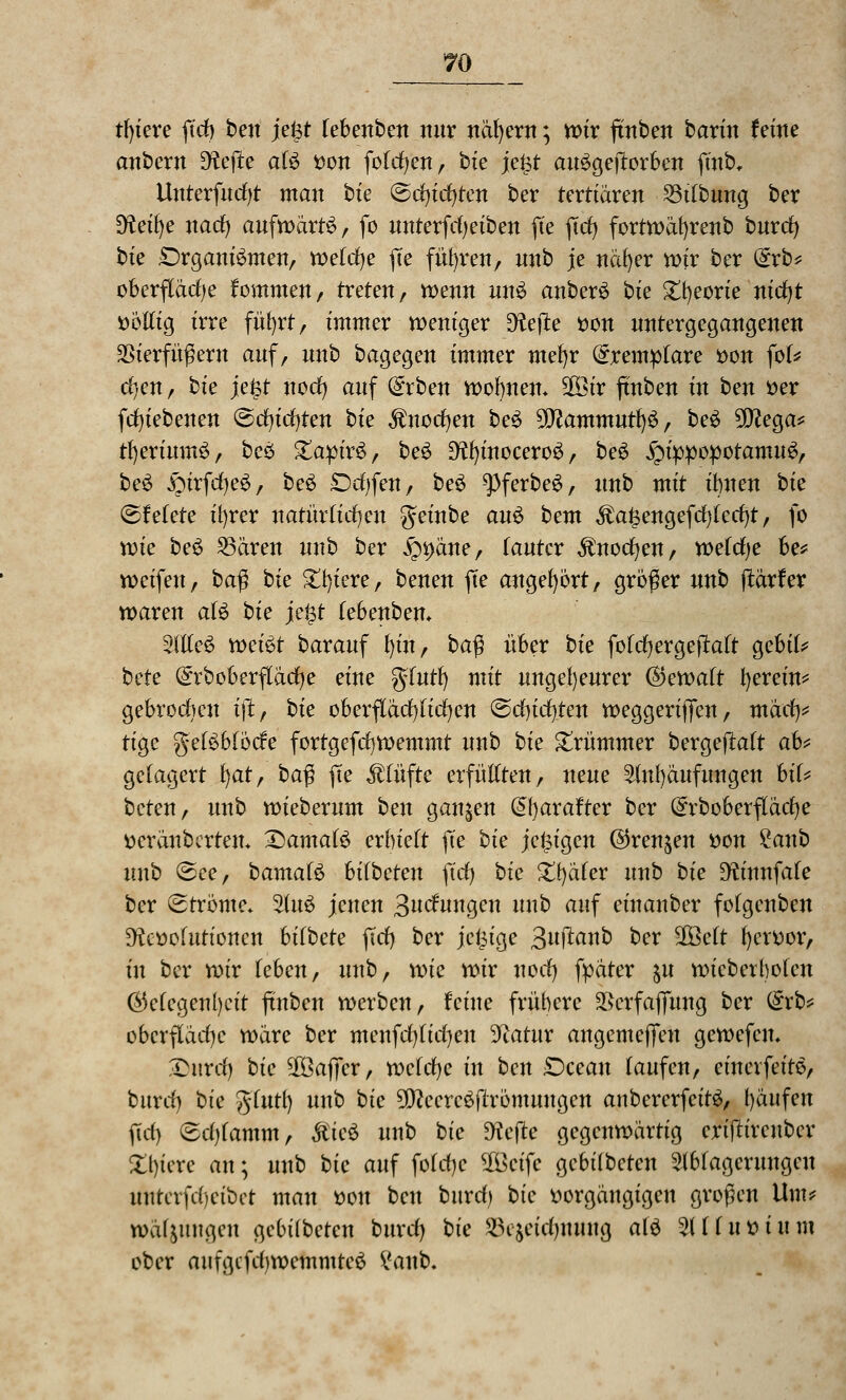 tl)iere fich ben je&t lebenben nur nähern; wir ftnben taxin feine anbcrn EHef^e als von fofcl)en, bte je^f auSgeftorben finb, Unterfucfyt man bte (Schichten ber tertiären 23tlbung ber Dfaihe nach aufwärts, fo unterfcheiben fte ftch fortwätjrenb bnxdj bk Organismen, welche jTe fuhren, nnb je näher wir ber (Srb* Oberfläche kommen, treten, wenn unS anberS bte Ztyeoxk nicht völlig irre führt, immer weniger D^ejte von untergegangenen SSierfüßew auf, unb bagegen immer mehr Qrremplare von fol* d)en, bk \e%t noch auf dxben wohnen* 5ß3ir ftnben in bm Der fcfjiebenen (Schichten bie Knochen beS 9D?ammuthS, beS 9Sttega* tf)erium3, bcö £apir3, beS 9?hinocero3, beS §ip|3opotamuS, beS ^irfcheS, beS £)chfen, beS -<pferbe3, unb mit ihnen bk ©Mete ihrer natürlichen geinbe auü bem $a£engefd)(etf)t, fo rck beS Vetren unb ber £*>äne, lauter Knochen, welche he* weifen, ba$ bte Spiere, benen fte angehört, größer unb jtärfer waren als bk je£t tebenbem AlleS xoeiüt barauf lu'n, ba$ über bk folchergeftalt gebik bete (£rboberfläcl)e eine glutf) mit ungeheurer Gewalt herein* gebrochen ijt, bk oberflächlichen (Schichten weggerijfen, mäch* tige gelSblöcfe fortgefchwemmt unb bk krümmer bergeftalt a& gelagert fyat, ba$ fte Klüfte erfüllten, neue Anhäufungen bil* beten, unb roieberum bm ganzen @baratter ber (£rboberfläcfye veränberten* damals erhielt fte bk je^igen Grenzen von £anb unb (See, bamatS Mbctm fiel) bk Xtyäkx unb bk Dftnnfale ber (Strome. AuS jenen Buchungen unb auf einanber folgenben Devolutionen hiibete fiel) ber jetzige Bujtanb ber 2Öelt hervor, in ber roir leben, unb, rok wir noch fyäter ju roieberbolen Gelegenheit ftnben werben, feine frühere 2>crfaj]ung ber <ixb* Oberfläche wäre ber menfehlichen ^atur angemeffen gewefen, Stotrdj bk $3af]er, welche in ben Ocean laufen, einerfeite, burch bte glutt) unb bk ^cereöfiromungen anbererfeitS, häufen fiel) (Scl/lamm, Mk$ unb bte Dcfte gegenwärtig crtjtircnber £l)tere an; unb bk auf fofehe 2Bcifc gebilbeten Ablagerungen untcrfchcibct man von ben burcl) bk vorgängigen großen Um? wä^mgen gebilbeten burcl) bie SBejctcfymuicj als Alluvium ober aufgcfchwemmteS i'anb.