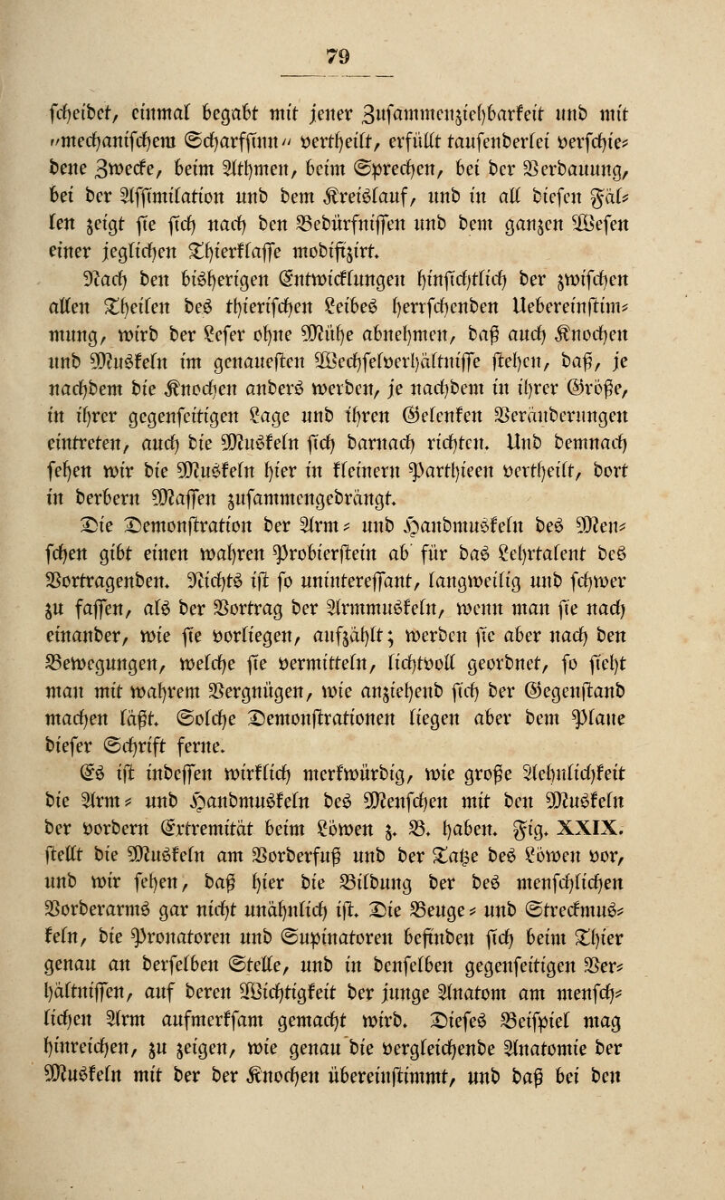 fcfyetbet, einmal he^aht mit jener Bttfammeuäiefybarfeit unb mit r/mecfyanifcfyeni ©cfyarfjuttt ttertfyeift, erfütft taufen beriet tterfcfn'e* bene Swecfe, beim 3(tf)meit, beim (Sprechen, bet ber $erbauung, bet ber 2fffmtiiation unb bem Kreislauf, unb m atf tiefen %'äU ten $eigt fte ftcf> nacfy ben Bebürfnijfeu unb bem ganzen 2Öefen einer jegticfyeu St^terffafjTe mobift$irt 9?acfy ben btefyerigen (Sntwicftungeu Ijmftcfjtftd) ber §vx>tfrf)en atfen Steifen be£ tfn'erifcfyen ?etbe^ fyerrfcfycnben Uebereinjtim* mung, wirb ber £efer ofyne 9Mfye abnehmen, ba$ aucf) $nocfyen unb Wlü&Mn tm genauejteu SIBerfjfefüerl)äftntffe jtefyen, baß, je nacfybem bte ^nccfjen anberö werben, je nacfybem in ityrer @roße, in ifyrer gegenfeitigen £age nnb tfyren ©elenfen SSeräuberungeu eintreten, aucfy bte %Jlu$Mn ftcf> tarnacfy richten. Unb bemnatfj fefyen wir bte 9D?u$Mn t)ter tn tTeineru ^)artl)teen fcertfyeift, bort tn berbern Waffen $ufammengebrangt £>ie £)emonjtration ber 2lrm* unb ^anbmusMu be£ 5Eßeh* fcfyen gibt einen wafyren ^3robierjtein ah' für ba$ ?et)rtafent be3 $ortragenben. Wifytü ijt fo unintereffant, fangweifig unb fcfywer $u faffen, aU ber Vortrag ber 2(rmmu6Mn, wenn man fte nacfj einanber, wie fte vorliegen, mtfjäfjtr; werben fte aber naefy ben Bewegungen, wefcfye fte vermitteln, üdjtüoU georbnet, fo ft'efyt man mit wahrem Vergnügen, wie an^ieljenb jtd) ber ©egenjtanb machen tagt ©otcfye ©emonftrationen liegen aber beut statte biefer ©cfjrtft ferne. (§:$ ijt inbeffen wirtTicfj merfwürbig, wie große Stebnficfyfeit bie %xm* unb fyanbmnüfeln be£ 2D?enfcfyen mit ben $Jln$Mn ber Vorbern @rtremität heim £6wen $♦ 23. tjaben. gig. XXIX. fteUt bie StiftuüMn am SSorberfnß unb ber £a§e be$ ?6wen vor, unb wir fefyen, ba$ fyier bte Bitbung ber beö menfcfylicfyen SSorberarmö gar nicfyt unäfynticf) ijt. 2>ie Beuge * unb ©tretfmu^ Mn, bie Pronatoren unb (Suptnatoren bejtnbeu ftcf> beim £l)ier genau an berfefben ©teile, unb in benfetben gegenfeitigen 35er? Ij&ftmflTeit, auf beren Sföicfjtigfeit ber junge Anatom am menfef^ ticfyeu £(rm aufmerffam gemacht wirb, £)iefe6 Beifyiel mag fyinreicfyen, su geigen, wie genau bie vergteicfyenbe Anatomie ber Winkeln mit ber ber $nocfyen übereiujtimmt, unb ba$ hei ben