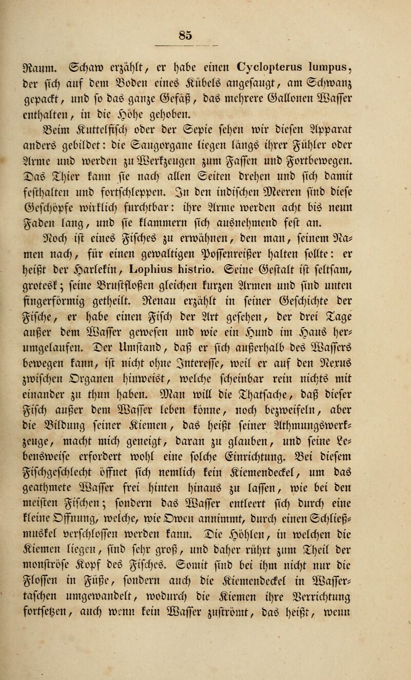 Dfamm. t&djavo tx$$)lt, er tyahe einen Cyclopterus lumpus, ber ffcfy auf bem 23oben cineö ÄübeB angefaugt, am Scfywan£ gcpatft, unb fo bau gau$e ®efaß, ba£ mehrere ©aKonen Gaffer enthalten, m bie £öf)e gehoben. 25eim Äuttelftfcfy ober ber Sepie fefyen wir btefen Apparat anberS gebilbet: bte «Saugorgane (iegen langS ifyrer güfyfer ober 3h*me unb werben $u SOBerfjeugett ^unt gaffen unb fortbewegen» £a$ £t)ier fann ffe nacfy allen leiten brefyen unb ftcfy bamtt fcftfyalten unb fortfcfyleppen* 3n ben inbifcfyen Speeren fmb biefe ($)efcl)öpfe wirf tief) furchtbar: ifyre 2trme werben ad)t bte neun gaben lang, unb ffe ffammern ffcfy auSnefymenb feft an» 3ftorf) iff etneö gifcljeS &u erwähnen, ben man, fernem 9?a* men nacfy, für einen gewaltigen spoffenreißer galten fotlte: er \)ei$t ber fyaxktin, Lophius histrio. ©eine ($eftalt iff fettfam, grote^l; feine 23rufffloßen gleichen furzen Firmen unb ffnb unten fingerförmig gereift Dtaau erjagt in feiner ©efcfyicfyte ber gifcfje, er l)abe einen gifd) ber 2lrt gefefyen, ber brei £age auger bem SOSaffer gewefen unb wie ein £mnb im Qau$ fyer* umgelaufen. £>er Umffanb, ba$ ex ft'cfy außerhalb beS $ßaffer£ bewegen fann, iff nicfyt ofyne Sntereffe, weil ex auf ben DceruS äwifcfyen Organen f)inwet£t, welche fcfyeinbar rein nicb,t$ mit einanber $u tfyun fyaben* 50^an will bie £f)atfacf)e, ba$ biefer gifrf) außer bem SOßaffer (eben fönne, notfj bezweifeln, aber bte 23tTbung feiner Giemen, bau fyeißt feiner 2ltf)mung$werf* &euge, macfyt micfy geneigt, baran ju glauben, unb feine 2e* benSweife erforbert wofyl eine folcfye Einrichtung. S3ex biefem gifcfygefriffecfyt öffnet ffcfy nemlid) fein ^iemenbecM, nm bau geatfymete 2Öaffer frei fyinten f)inau6 ju laffen, wie hei ben meiffen giften; fonbern bau Sföaffer entleert ffcfy buxd) eine Heine Öffnung, welche, wie Owen annimmt, burcfy einen Schließ* muffet öerftfjtoffen werben fann* £>ie £öl)tcn, üt welchen bie Giemen Hegen, ffnb fcfyr groß, unb bafyer rüfyrt &um %\)eii ber monffröfe Jtopf be3 gtfcffcS. Somit fmb bei ifym nicfyt nur bie gloffen in güße, fonbern and) bie $iemcnbecM in 2Baffer* tafcfyen umgewanbett, woburclj bte Giemen ifyre Verrichtung fortfe^en, auefj wenn fein SBaffer juftrömt, ba$ fyetßf, wenn