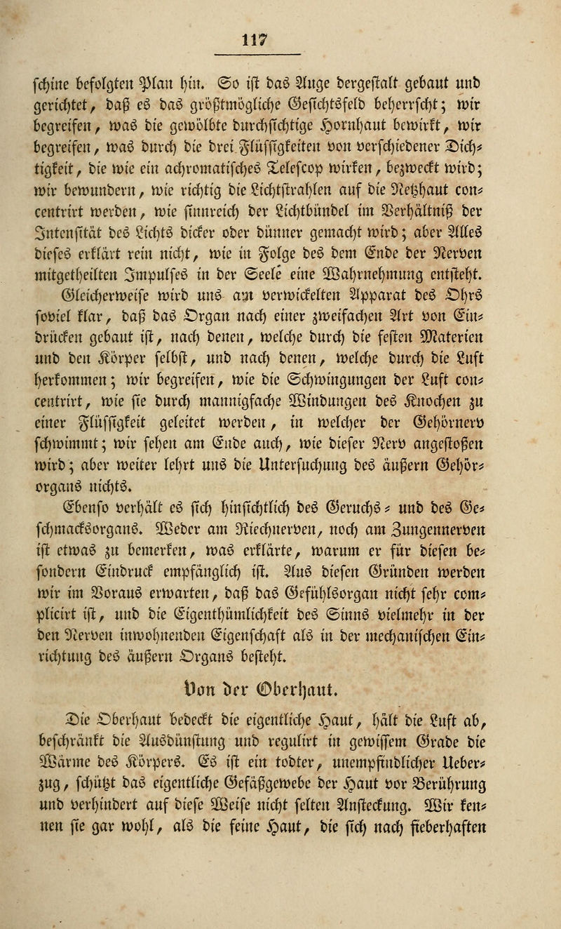 fdjüte befolgten tylan l)iu. ©o tft ba^ 2luge bergejMt gebaut unb gerichtet, tag eS ba§ größtmögliche ®eftd)t3fe(b befyerrfcfyt; nur begreifen, rva$ bie gewölbte burtfjffcfytige ^ornfyaut bewirft, wir begreifen, wa$ burrf) bte brei gtüfjTgfeiteu fcon fcerfcfyiebener £)ict> tigfett, bte wie ein acfyromatifcfyeS £etefcop wirken, be^wecft wirb; wir bewunberu, rvie richtig bie £itf)tjtraf)ten auf bie Tie^aut con* centrirt werben, tvie jtmtrnd) ber £id)tbünbel im SSerfyältniß ber Sntcnfttät be6 Stcfytä biefer ober bünner gemacht wirb; aber We$ bicfeS exilavt rein nicfyt, x\>ie in golge be$ bem (£nbe ber Heroen mitgeteilten SmpulfeS in ber @eele eine 2Öafyrnef)mung entließt. (StfeicrjerWetfe wirb un£ am üerwicMten Apparat be£ £%£ foöiel ftar, ba$ bau £)rgan nacr) einer äWeifacfyen 2frt tton din* brücfen gebaut tjt, nacr) benenf Welche burcr) bte fejten ffllatexien unb ben Körper fefbft, unb nacr) benen, Welche burcr) bie 2uft r)erfommen; wir begreifen, wie bie ©cfywingungen ber £uft con* centrirt, toie fie burcr) mannigfache 2öinbungen beS $nocr)en $\ einer gtüfjTgfett geleitet werben, in welcher ber ©efyörneri) fcfywimmt; wir fet)en am dnbe aucr), wie biefer 3£ertt angeflogen wirb; aber weiter lefyrt un$ bie Unterfucfyung be$ äugern ©efyör* Organa nicr)t6* (£benfo fcerfyäft e6 ftcf> l)inftcr)tlicr) be6 (5)erucr)6 * unb be6 ©e* fcr)macf3organS* Sföebcr am Dftecfyuerfcen, noer) am Buugennerfcen ift etwas jn bemerken, xva$ erftärte, warum er für biefen be* fonbern ^nbrncr* empfänglich t|t. 2(u6 biefen ©rünben werben wir im SSorauS erwarten, ba$ ba$ ©efül)Borgan nicr)t fet)r com* plicirt ijt, unb bte (^igentfyümticr^eit be3 ©innS tuetmer)r in ber ben 9terfcen inmofynenben (£igenfcr)aft aU in ber utecr)anifcr)en (£in* ricr)tuug be$ äugern £)rgau£ befielt Don trer €>brrljaut. £)te £)6erfyaut hebeeft bie eigentliche S^aut, l)ätt bie 2uft abr befcr)räuft bte 5(uSbünjtung unb regulirt in gewiffem @rabe bie $ßärme be$ $örper& <£$ tflt ein tobter, unempftublicfyer Ueber* $ug, fcr)ü£t ba6 eigentliche ©efäßgewebe ber Qaut ttor 25erür)rung unb Der()inbert auf biefe 2Beife nicfyt fetten 2Jnj?ecfung. SGBtv Jen* neu fte gar woM, aU bie feine §aut, bie (Ter) nacr) fieberhaften