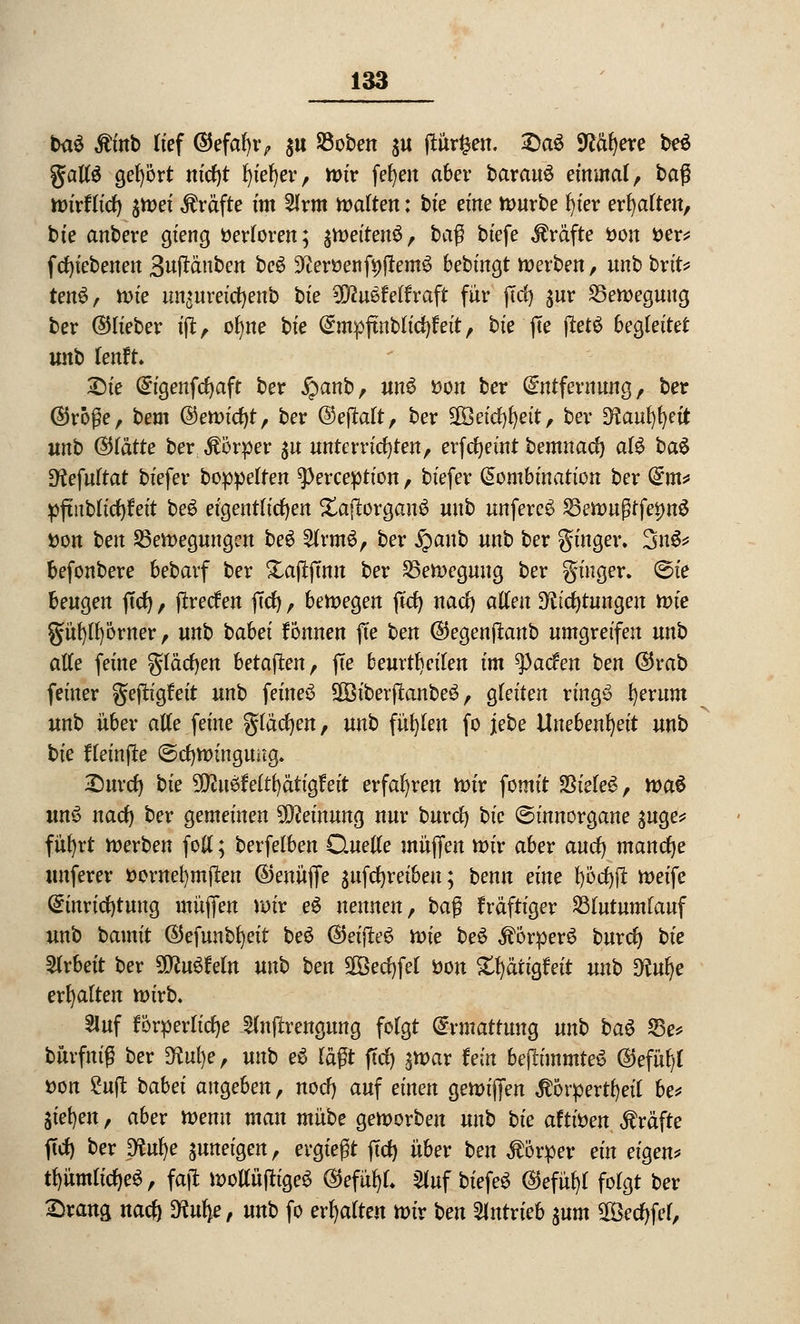 ba£ $inb lief ©efafyr, $u 93oben $u ftür^en, X)aö Mbjexe be$ gallS gebort ntcf)t l)ief)er, mir fefyen aber barauö einmal, baß mirflict) jtt>ef Gräfte im 2lrm malten: bte eine mürbe fyier erhalten, bie anbere gieng Verloren; jit>eiten^, ba$ biefe Gräfte öon t>er* f ergebenen Buftäuben be$ HeroenfyjtemS bebingt merben, unb brit* tenS, mie ungurefcfyenb bie Wlnstertraft für ftd) jur 25emeguug ber ©lieber ift, ofwe bie Empftnbtici^eit, bie fte ftet£ begleitet unb ientu £)ie Eigenfcfyaft ber #anb, unö tfon ber Entfernung, ber ©röße, bem ©emicl)t, ber ©eflalt, ber 2Öeicf)l)eit, ber ^aufyfyeit unb (Stätte ber Körper $u unterrichten, erfcljeint bemnad) alS bau Dfafuttat biefer boppelten ^erception, biefer Kombination ber Em* pftiibücfyfeit be$ eigentlichen XaflorgauS unb unfere£ SSemußtfesmS Don ben Sßemegungen be6 $lrm6, ber £cmb unb ber gingen 3u& befonbere bebatf ber Xajtftnn ber 25emeguug ber ginger. ©ie beugen jtcr), ftrecf en ffcr), belegen ftd) nact) allen 3facr;tungen mie güt)ll)örner, unb babei tonnen fte ben ©egenftanb umgreifen unb alle feine gläcfyen betagten, fte beurteilen im tyaden ben ©rab feiner geftigfeit unb feinet SOBtberftonbeä, gleiten ring£ fyerum unb über alle feine glädjen, unb füllen fo jebe Unebenheit unb bie fteinfte ©cfjminguitg. £)urcr) bie ^ßuöMtfyätigfeit erfahren mir fomit ?ßiele$, tva€ unS nad) ber gemeinen Meinung nur burd) bie ©innorgane ^uge* fül)rt werben foll; berfelben Quelle muffen mir aber aucl) manche unferer fcornefymilen ©enüjfe auftreiben; benn eine l)öcl)jt meife Einrichtung müjfen mir e$ nennen, ba$ fräftiger Stutumlauf unb bamit ©efunbfyeit be6 ©eifteS mie be£ $6rperS burcl) bie Arbeit ber Wluüteln unb ben SBecfjfel tton S^ätigfeit unb $lm)e erhalten mirb. 5luf förderliche ^Injrrengung folgt Ermattung unb baö 23e* bürfmß ber SKufye, unb e$ lagt fiel) $mar fein bejlimmteö ©efüfyl »on Suft babei angeben, noef) auf einen gemiffen $6rpertl)ei{ be* liefen, aber menu man mnbe gemorben unb bie attitien Gräfte ftcf) ber ptm)e $uneigen, ergießt ftcf) über ben Körper ein eigen* tl)ümlicl)e$, fajl moltöftfgeS ©efüfyf. Sfof biefeS (Sfefityl folgt ber £rang naef) SKufye, unb fo ermatten mir ben antrieb pm 28ed)fel,