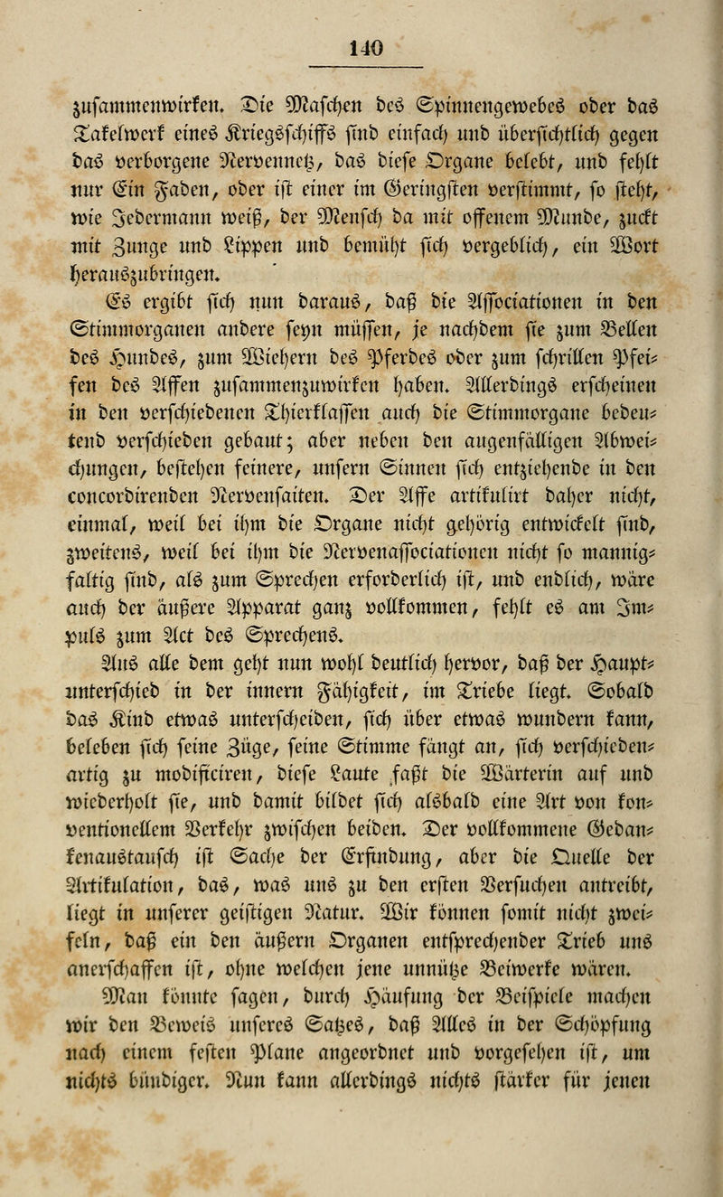 jufammenttnrfen. £>ie 90?afii)£n be3 (Spinnengewebe^ ober bau Zahlmxt eineS $rieg£fd)ip ftnb einfad) unb übeiftd)tltrf) gegen ba3 verborgene üfteröennefe, ba£ biefe Organe belebt, unb fet)tt nur <£tn gaben, ober tft einer im ®ertugften öerjtimmt, fo jtefyt, vote Sebermann weiß, ber Sföenfd) ba mit ojfenem ?D?unbe, ^ncft mit 3»nge unb £ippen unb bemüht ftd) öergebtid), et'n 2öort fyerau^ubringen* $£$ ergibt ftcf> nun bavanü, ba$ bie SlflTociationen üt ben (Stimmorganen anbere femt muffen, je narf)bent fte $um Letten beS £nmbe$, $um SßBieljew be6 ^>ferbe£ ober $um fdjrillen 9>fet* fen be$ Riffen jufammen&uttnrfcn fyaben» Slllerbing£ erfdjeineu in ben öerfcfytebencn SttyietftaflTeu and) bte ©timmorgane heben* tenb verfcfyiebeu gebaut; aber neben ben augenfälligen 21bvt>ei* jungen, beftefyen feinere, unfern ©innen fid) ent$iefyenbe in ben concorbirenben 9iert)enfaiten* £>er Slffe artihttirt bal)er nid)t, einmal, weit hei il)tn bie Organe nicfyt g.el)6rig entroidett fmb, gweitenS, weil hei u)m bie 92eröenaj]bciatioueu nid)t fo mannig* faltig jmb, afö jum ©preisen erforbertid) ijt, unb enbfid), wäre mtd) ber äußere Apparat ganj vollfommen, fefytt eS am 3nt* jntfö $um Stet be$ ©precfyenS* 2fuS alle bem gefyt nun roofyt bentüd) l)ert>or, baß ber £aupt* unterfcfyieb in ber innem gäfyigfeit, im Zxiehe liegt ©obatb baS $inb eftoaS unterfdjeiben, fiel) über etvotö ttmnbern fann, beleben fiel) feine 3^/ feilte ©timme fängt anf ftd) fcerfd)ieben* artig $u mobifteiren, biefe £aute $a$t bie Wärterin auf unb wteberfyott fte, unb bamit hübet ftd) aföhatb eine Slrt von fom »eutionettem $erW)r §tDtfcf)en beiben* 25er vollkommene (3eban* fenanütaitfd) tft &adje ber (£rfmbung, aber bie Duelle ber Sirttfulation, ba$, toa$ un$ &u ben erfreu SBerfudjeu antreibt, liegt in unferer geijtigen 3tatm\ 3Öir fonnen fomit nidit $n>ci* fein, ba$ ein ben äugern Organen entfprecfyenber £rieb uu$ anerfcfyaffcn i|t, ol)ne toeldjen jene unnül5e 23cüoerfe wären* tyflan tonnte fagen, burd) Häufung ber SSeifm'cte macfycn wir ben 23eweiö unfereö @afce$, ba$ Me$ in ber ©djöpfung uacl) einem fejten ^piane angeorbnet unb vorgefefyen ift, um incfytö büubigcr» dlun tann atlerbingö nicfytS ftärfer für jenen