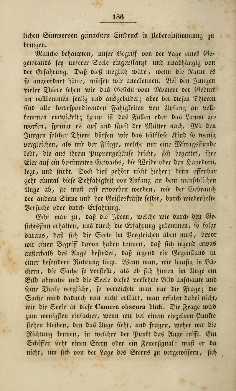 licfyen ©inmterDen gemachten (Sinbrutf in Uebereinftimmung &u txin&m. 50^anrf)e behaupten, unfer begriff Don ber 2age eines @e* genjtanb£ fei) unferer ©eele eingepflanzt unb unabhängig Don ber @rfa()rnng* Saß bteß möglich wäre, wenn bte üftatur e$ fo angeorbnet ^ätte, muffen wir anerkennen, 23ei ben Suugen Dieter £l)iere fefyen wir ba$ ©ejtcfyt Dom Moment ber ©eburt an Dollfommen fertig nnb au^gebilbet; aber bei biefen gieren ftnb alle forrefponbirenben gdl)igfeiten Don Anfang an Doli* fommen entwickelt; fanm ijt ba$ güllen ober ba£ £amm ge* worfen, fpringt e£ anf nnb läuft ber Butter nad). %Jlit ben Jungen folcfyer Spiere bürfen wir ba$ l)üfflofe $inb fo wenig Dergleichen, aU mit ber fliege, welcfye nur eine 5D?ittag$fhtnbe lebt, bie au$ ifyrem spuppengefyäufe briefyt, fiel) heQattetf il)re <£ier auf ein beftimmteS ®ewäcl)£, bie %Qeibe ober ben ^ageborn, fegt, nnb ftirbt Socl) bk$ gehört nidjt l)iel)er; benn offenbar gef)t einmal biefe (Sefyfäfyigfeit Don Anfang an bem menfrfjltcfyett 2luge ahf fte muß erfl erworben werben, wie ber ©ebrauefy ber anbern ©inne nnb ber ($eijte£fräfte felbft, burcl) wieberfyolte S5erfucf)e ober burcl) (£rfal)rung, C§5t6t man $it, baß bie 3been, welche wir burcl) ben ©e* ftcl)t$fmn erhalten, un$ burd) bie (£rfal)rung ^ulommen, fo folgt baxauü, ba$ ffdj bie Seele im dergleichen üben muß, beDor wir einen begriff baDon l)aben fönnen, ba$ fiel) irgenb etwaö außerhalb be$ 2lug£ beftnbet, ba$ irgenb ein @egen|tanb in einer befonbern Dfadjlmig liegt 3öenn man, voie Ijänftg in 23ü* cl)em, bie ©acfye fo DorjMlt, als ob fiel) fyinten im 2luge ein £3ilb abmalte unb bie Seele biefeö Derfefyrte ^8tfb anfcfyaute unb feine Steile Dergficl)e, fo Derwidett man nur bie grage; bk (Badje wirb baburd) rein nid)t erflärt, man erfahrt bahei nid)t> xoie bie Seele in biefe Camera obscura bfieft Sie Sra9e ^^ jum wenigen einfacher, wenn wir hei einem einzelnen fünfte ftcfycn bleiben, ben ba$ 2luge fie()t, unb fragen, wofyer wir bie 3ftd)rung fennen, in welcher ber ^)unft bau Singe trifft (£in (Eduffer ftcl)t einen Stern ober ein geuerpgnal: muß er ba ntcf)t, um fiel) Don ber £age bcö SternS $u Dcrgewiffern, fid)