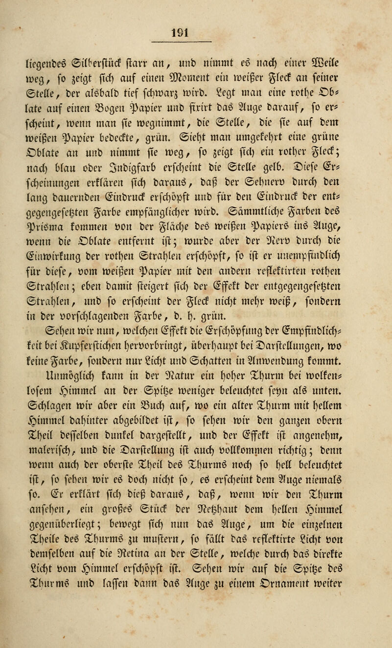 liegenbeS ©MerfKtcf flarr an, unb nimmt e6 nacfy einer 38eile weg, fo geigt |tcf) anf einen Moment ein weißet glecf an feinev ©teile, ber aföbafb tief fcf)War$ wirb. Segt man eine retbe £)b* late anf einen SSogen Rapier unb ftrtrt baö Singe bavauf, fo er* fcfyeint, wenn man fte wegnimmt, bie ©teile, bie fte anf bem weißen Rapier bebeefte, grün. ©ief)t man umgefefyrt eine grüne £)blate an unb nimmt fte weg, fo setgt ftd) ein rotier gteef; nad) btan ober Snbigfarb erfdjemt bie ©teile gelb. Briefe fe fcfyeiuungen erklären (Tel) baran^, baß ber ©ebner» barrf) ben lang banernben @inbrucf evfcfyöpft unb für ben (£inbrucf ber ent* gegengefe^ten garbe empfänglicher wirb, ©ämmtlicfye garben be6 tyvtema fommen fcon ber gläcfye bee tveifyn 9>apier3 in£ Singe, wenn bie Oblate entfernt ift; würbe aber ber SJierö burcl) bie Qrtnim'rfung ber rotten ©trafen erfcfyöpft, fo ijt er unempftubtid) für biefe, ttom toeifyen Rapier mit ben anbeut refleftirfen rotben ©tral)len; eben bamit ftetgert (Tel) ber (Sjfeft ber entgegengefe^teu ©trafen, nnb fo erfcfyeint ber gteef ntrf)t mefyr tvei$, fonbern in ber ttorfcfylagenben garbe, b. I). grün. ©el)en wir nun, welchen @jfeft bie ^rfd)öpfung ber Qfmpftnblicfy* fett bei $ upferjlicfyen hervorbringt, überhaupt bei £)at jMungen, wo feine garbe, fonbern nur £icf)t unb ©chatten in Slnwenbung fommt. Unmöglich fann tn ber üftatur ein l)of)er Xfyurm bei weifen* lofem £immel an ber ©pü?e weniger beleuchtet fetm alö unten. ©cl)lagen wir aber ein S3ucf) auf, wo ein alter £f)urm mit gellem §immel bafyntev ab^ebübet ijt, fo fefyen wir ben ganzen obern %\)eii beffelbeu bunfel bargefMlt, unb ber @ffeft ijt angenehm, malerifrf), unb bie £)artfellung tft and) ttollfommen richtig; benn wenn and) ber oberjte £t)eil be$ £burm6 nod) fo t)etl beleucf)tet ift, fo feben wir e$ bod) nid)t fo, eä erfdrjeütt bem Sfuge niemals fo. dv erflävt fiel) bie§ bavanö, baß, wenn wir ben £burm anfeuert, ein großes ©tücf ber 9ce§t)aut bem fyetlen Rummel gegenüberliegt; bewegt fiel) nun ba$ Sluge, um bie einzelnen Xb,eite be$ £burm£ gu mnjlern, fo fällt baS refleftirte ^tdt>t fcon bemfelben auf bie Retina an ber ©teile, welche bnrd) bau birefte St'cfyt ttom £immel erfcl)6pft ift. ©et)en wir auf bie ©pü?c be$ £bnrm$ unb lajfen bann ba§ Singe $u einem £>rnameut weiter